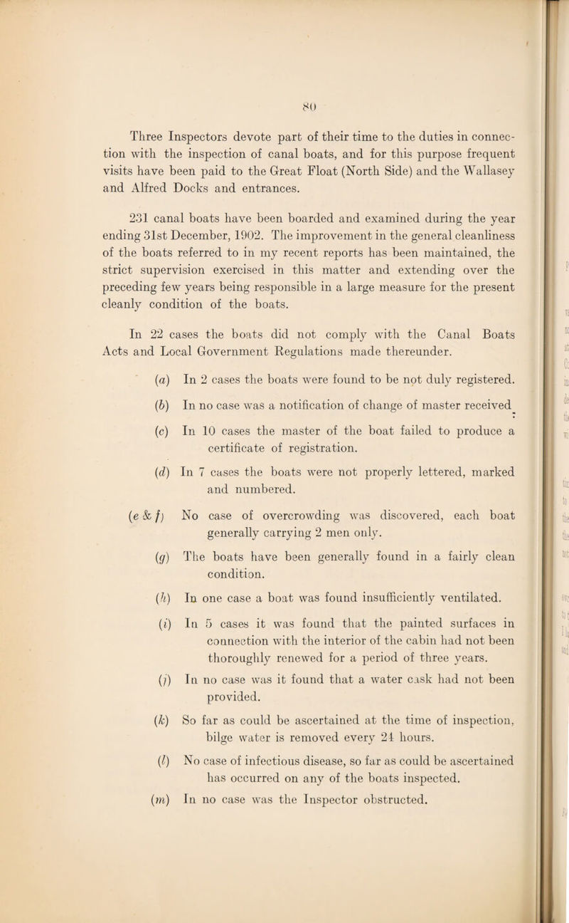 Three Inspectors devote part of their time to the duties in connec¬ tion with the inspection of canal boats, and for this purpose frequent visits have been paid to the Great Float (North Side) and the Wallasey and Alfred Docks and entrances. 231 canal boats have been boarded and examined during the year ending 31st December, 1902. The improvement in the general cleanliness of the boats referred to in my recent reports has been maintained, the strict supervision exercised in this matter and extending over the preceding few years being responsible in a large measure for the present cleanly condition of the boats. In 22 cases the boats did not comply with the Canal Boats Acts and Local Government Regulations made thereunder. (a) In 2 cases the boats were found to be not duly registered. (b) In no case was a notification of change of master received (c) In 10 cases the master of the boat failed to produce a certificate of registration. (d) In 7 cases the boats were not properly lettered, marked and numbered. No case of overcrowding was discovered, each boat generally carrying 2 men only. The boats have been generally found in a fairly clean condition. (h) In one case a boat was found insufficiently ventilated. (i) In 5 cases it was found that the painted surfaces in connection with the interior of the cabin had not been thoroughly renewed for a period of three years. (/) In no case was it found that a water cask had not been provided. (k) So far as could be ascertained at the time of inspection, bilge water is removed every 24 hours. (l) No case of infectious disease, so far as could be ascertained has occurred on any of the boats inspected. (m) In no case was the Inspector obstructed. (ekf) (?)