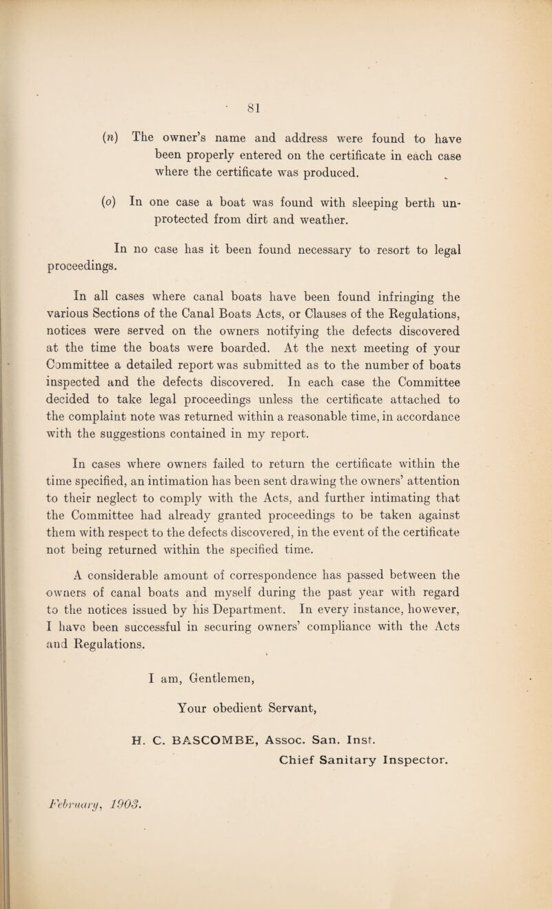 (n) The owner’s name and address were found to have been properly entered on the certificate in each case where the certificate was produced. (o) In one case a boat was found with sleeping berth un¬ protected from dirt and weather. In no case has it been found necessary to resort to legal proceedings. In all cases where canal boats have been found infringing the various Sections of the Canal Boats Acts, or Clauses of the Regulations, notices were served on the owners notifying the defects discovered at the time the boats were boarded. At the next meeting of your Committee a detailed report was submitted as to the number of boats inspected and the defects discovered. In each case the Committee decided to take legal proceedings unless the certificate attached to the complaint note was returned within a reasonable time, in accordance with the suggestions contained in my report. In cases where owners failed to return the certificate within the time specified, an intimation has been sent drawing the owners’ attention to their neglect to comply with the Acts, and further intimating that the Committee had already granted proceedings to be taken against them with respect to the defects discovered, in the event of the certificate not being returned within the specified time. A considerable amount of correspondence has passed between the owners of canal boats and myself during the past year with regard to the notices issued by his Department. In every instance, however, I have been successful in securing owners’ compliance with the Acts and Regulations. I am, Gentlemen, Your obedient Servant, H. C. BASCOMBE, Assoc. San. Inst. Chief Sanitary Inspector. February, 1903.