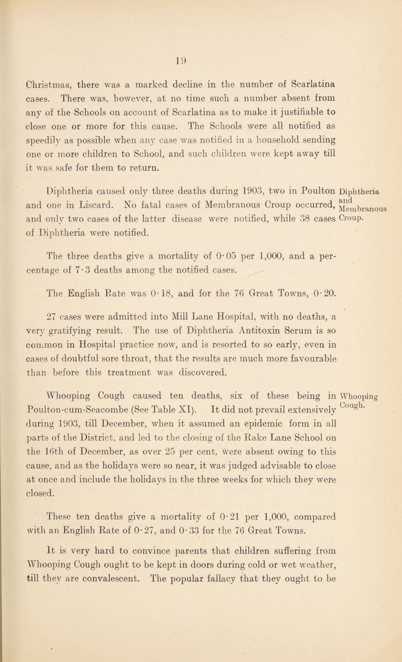 Christmas, there was a marked decline in the number of Scarlatina cases. There was, however, at no time such a number absent from any of the Schools on account of Scarlatina as to make it justifiable to close one or more for this cause. The Schools were all notified as speedily as possible when any case was notified in a household sending one or more children to School, and such children were kept away till it was safe for them to return. Diphtheria caused only three deaths during 1903, two in Poulton Diphtheria and one in Liscard. No fatal cases of Membranous Croup occurred, J^Lbranous and only two cases of the latter disease were notified, while 38 cases Croup, of Diphtheria were notified. The three deaths give a mortality of 0-05 per 1,000, and a per¬ centage of 7-3 deaths among the notified cases. The English Date was 0-18, and for the 76 Great Towns, 0-20. 27 cases were admitted into Mill Lane Hospital, with no deaths, a very gratifying result. The use of Diphtheria, Antitoxin Serum is so common in Hospital practice now, and is resorted to so early, even in cases of doubtful sore throat, that the results are much more favourable than before this treatment was discovered. Whooping Cough caused ten deaths, six of these being in Whooping Poulton-cum-Seacombe (See Table XI). It did not prevail extensively during 1903, till December, when it assumed an epidemic form in all parts of the District, and led to the closing of the Rake Lane School on the 16th of December, as over 25 per cent, were absent owing to this cause, and as the holidays were so near, it was judged advisable to close at once and include the holidays in the three weeks for which they were closed. These ten deaths give a mortality of 0-21 per 1,000, compared with an English Rate of 0-27, and 0- 33 for the 76 Great Towns. It is very hard to convince parents that children suffering from Whooping Cough ought to be kept in doors during cold or wet weather, till they are convalescent. The popular fallacy that they ought to be