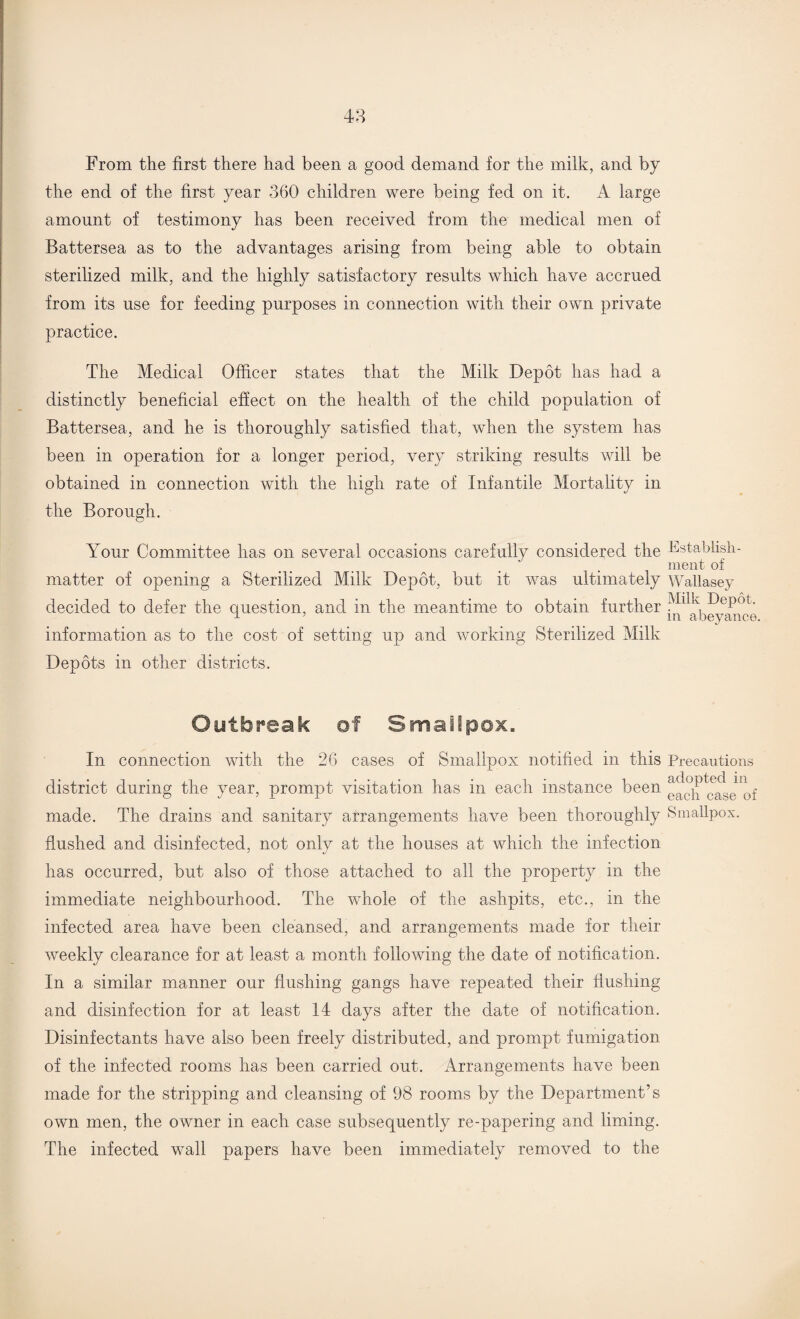 From the first there had been a good demand for the milk, and by the end of the first year 360 children were being fed on it. A large amount of testimony has been received from the medical men of Battersea as to the advantages arising from being able to obtain sterilized milk, and the highly satisfactory results which have accrued from its use for feeding purposes in connection with their own private practice. The Medical Officer states that the Milk Depot has had a distinctly beneficial effect on the health of the child population of Battersea, and he is thoroughly satisfied that, when the system has been in operation for a longer period, very striking results will be obtained in connection with the high rate of Infantile Mortality in the Borough. Your Committee lias on several occasions carefully considered the Establish¬ ment of matter of opening a Sterilized Milk Depot, but it was ultimately Wallasey decided to defer the question, and in the meantime to obtain further JJ^abey^fce information as to the cost of setting up and working Sterilized Milk Depots in other districts. Outbreak of Smallpox, In connection with the 26 cases of Smallpox notified in this Precautions district during the year, prompt visitation has in each instance been ^ach wise^of made. The drains and sanitary arrangements have been thoroughly Smallpox, flushed and disinfected, not only at the houses at which the infection has occurred, but also of those attached to all the property in the immediate neighbourhood. The whole of the ashpits, etc., in the infected area have been cleansed, and arrangements made for their weekly clearance for at least a month following the date of notification. In a similar manner our flushing gangs have repeated their flushing and disinfection for at least 14 days after the date of notification. Disinfectants have also been freely distributed, and prompt fumigation of the infected rooms has been carried out. Arrangements have been made for the stripping and cleansing of 98 rooms by the Department’s own men, the owner in each case subsequently re-papering and liming. The infected wall papers have been immediately removed to the