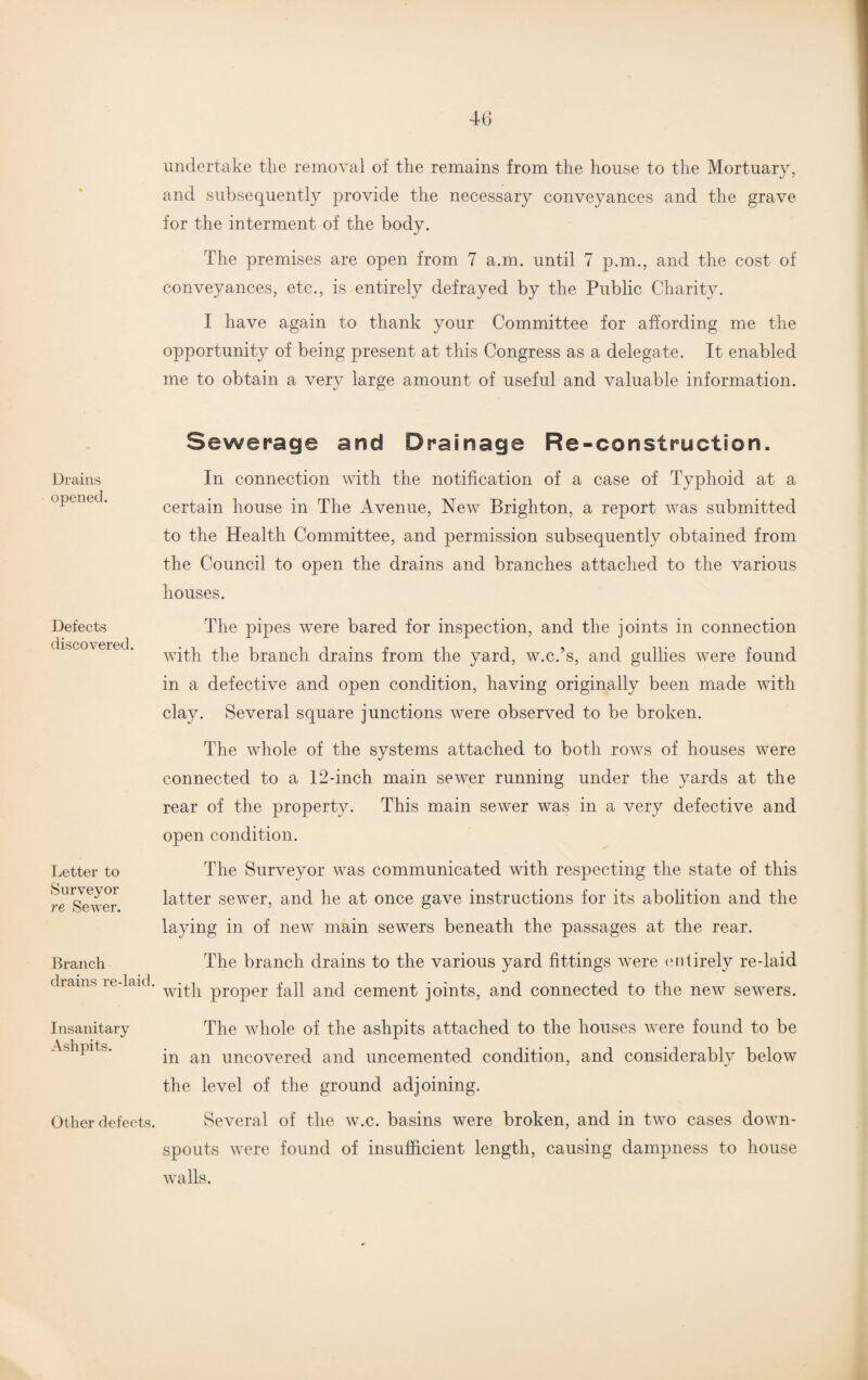 Drains opened. Defects discovered. Letter to Surveyor re Sewer. Branch drains re-laid. Insanitary Ashpits. Other defects. undertake the removal of the remains from the house to the Mortuary, and subsequently provide the necessary conveyances and the grave for the interment of the body. The premises are open from 7 a.m. until 7 p.m., and the cost of conveyances, etc., is entirely defrayed by the Public Charity. I have again to thank your Committee for affording me the opportunity of being present at this Congress as a delegate. It enabled me to obtain a very large amount of useful and valuable information. Sewerage and Drainage Re-construction. In connection with the notification of a case of Typhoid at a certain house in The Avenue, New Brighton, a report was submitted to the Health Committee, and permission subsequently obtained from the Council to open the drains and branches attached to the various houses. The pipes were bared for inspection, and the joints in connection with the branch drains from the yard, w.c.’s, and gullies were found in a defective and open condition, having originally been made with clay. Several square junctions were observed to be broken. The whole of the systems attached to both rows of houses were connected to a 12-inch main sewer running under the yards at the rear of the property. This main sewer was in a very defective and open condition. The Surveyor was communicated with respecting the state of this latter sewer, and he at once gave instructions for its abolition and the laying in of new main sewers beneath the passages at the rear. The branch drains to the various yard fittings were entirely re-laid with proper fall and cement joints, and connected to the new sewers. The whole of the ashpits attached to the houses were found to be in an uncovered and uncemented condition, and considerably below the level of the ground adjoining. Several of the w.c. basins were broken, and in two cases down¬ spouts were found of insufficient length, causing dampness to house walls.