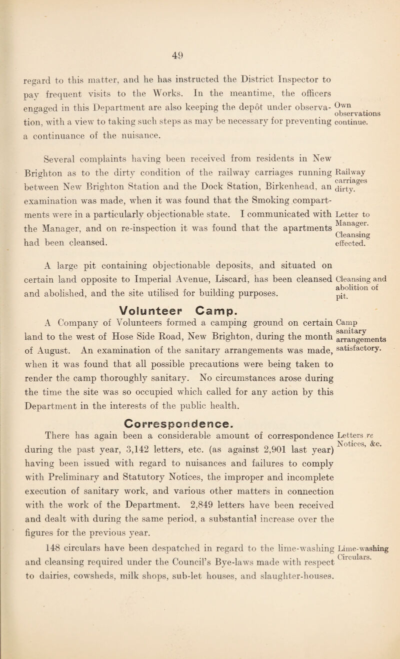 regard to this matter, and lie has instructed the District Inspector to pay frequent visits to the Works. In the meantime, the officers engaged in this Department are also keeping the depot under observa- 9wn & ° 1 . . observations tion, with a view to taking such steps as may be necessary for preventing continue, a continuance of the nuisance. Several complaints having been received from residents in New Brighton as to the dirty condition of the railway carriages running Railway carnages between New Brighton Station and the Dock Station, Birkenhead, an dirty.° examination was made, when it was found that the Smoking compart¬ ments were in a particularly objectionable state. I communicated with Letter to the Manager, and on re-inspection it was found that the apartments ManaSer* Cleansing had been cleansed. effected. A large pit containing objectionable deposits, and situated on certain land opposite to Imperial Avenue, Liscard, has been cleansed and abolished, and the site utilised for building purposes. Volunteer Camp. A Company of Volunteers formed a camping ground on certain land to the west of Hose Side Road, New Brighton, during the month of August. An examination of the sanitary arrangements was made, when it was found that all possible precautions were being taken to render the camp thoroughly sanitary. No circumstances arose during the time the site was so occupied which called for any action by this Department in the interests of the public health. Co rrespondence. There has again been a considerable amount of correspondence during the past year, 3,142 letters, etc. (as against 2,901 last year) having been issued with regard to nuisances and failures to comply with Preliminary and Statutory Notices, the improper and incomplete execution of sanitary work, and various other matters in connection with the work of the Department. 2,849 letters have been received and dealt with during the same period, a substantial increase over the figures for the previous year. 148 circulars have been despatched in regard to the lime-washing and cleansing required under the Council’s Bye-laws made with respect to dairies, cowsheds, milk shops, sub-let houses, and slaughter-houses. Cleansing and abolition of pit. Camp sanitary arrangements satisfactory. Letters re Notices, &c. Lime-washing Circulars.