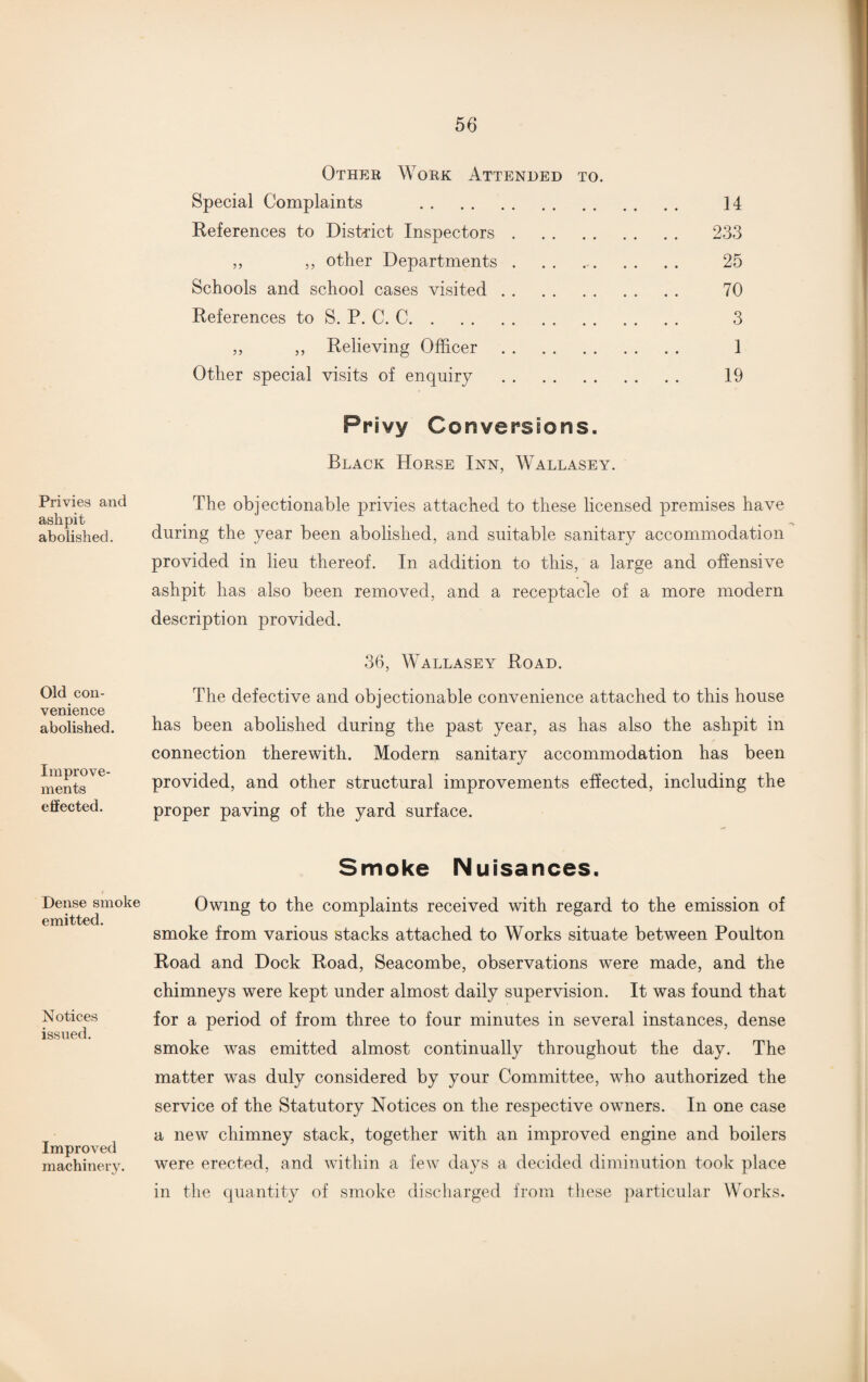 Other Work Attended to. Special Complaints . References to District Inspectors. ,, ,, other Departments . Schools and school cases visited. References to S. P. C. C. ,, „ Relieving Officer . Other special visits of enquiry . Privy Conversions. Black Horse Inn, Wallasey. 14 233 25 70 3 1 19 Privies and ashpit abolished. The objectionable privies attached to these licensed premises have during the year been abolished, and suitable sanitary accommodation provided in lieu thereof. In addition to this, a large and offensive ashpit has also been removed, and a receptacle of a more modern description provided. Old con¬ venience abolished. Improve¬ ments elfected. 36, Wallasey Road. The defective and objectionable convenience attached to this house has been abolished during the past year, as has also the ashpit in connection therewith. Modern sanitary accommodation has been provided, and other structural improvements effected, including the proper paving of the yard surface. Smoke Nuisances. Dense smoke emitted. Notices issued. Improved machinery. Owing to the complaints received with regard to the emission of smoke from various stacks attached to Works situate between Poulton Road and Dock Road, Seacombe, observations were made, and the chimneys were kept under almost daily supervision. It was found that for a period of from three to four minutes in several instances, dense smoke was emitted almost continually throughout the day. The matter was duly considered by your Committee, who authorized the service of the Statutory Notices on the respective owners. In one case a new chimney stack, together with an improved engine and boilers were erected, and within a few days a decided diminution took place in the quantity of smoke discharged from these particular Works.