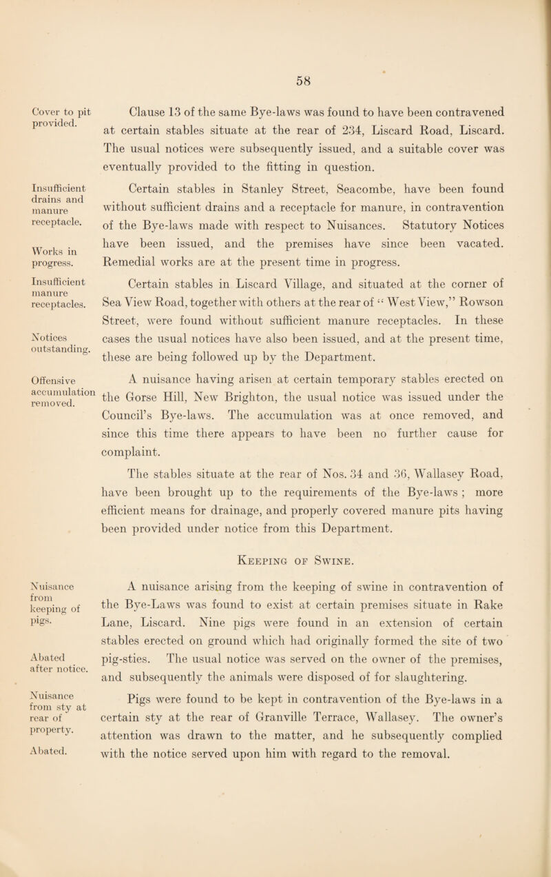 Cover to pit provided. Insufficient drains and manure receptacle. Works in progress. Insufficient manure receptacles. Notices outstanding. Offensive accumulation removed. Nuisance from keeping of pigs. Abated after notice. Nuisance from sty at rear of property. Abated. Clause 13 of the same Bye-laws was found to have been contravened at certain stables situate at the rear of 234, Liscard Road, Liscard. The usual notices were subsequently issued, and a suitable cover was eventually provided to the fitting in question. Certain stables in Stanley Street, Seacombe, have been found without sufficient drains and a receptacle for manure, in contravention of the Bye-laws made with respect to Nuisances. Statutory Notices have been issued, and the premises have since been vacated. Remedial works are at the present time in progress. Certain stables in Liscard Village, and situated at the corner of Sea View Road, together with others at the rear of “ West View,” Rowson Street, were found without sufficient manure receptacles. In these cases the usual notices have also been issued, and at the present time, these are being followed up by the Department. A nuisance having arisen at certain temporary stables erected on the Gorse Hill, New Brighton, the usual notice was issued under the Council’s Bye-laws. The accumulation was at once removed, and since this time there appears to have been no further cause for complaint. The stables situate at the rear of Nos. 34 and 36, Wallasey Road, have been brought up to the requirements of the Bye-laws ; more efficient means for drainage, and properly covered manure pits having been provided under notice from this Department. Keeping of Swine. A nuisance arising from the keeping of swine in contravention of the Bye-Laws was found to exist at certain premises situate in Rake Lane, Liscard. Nine pigs were found in an extension of certain stables erected on ground which had originally formed the site of two pig-sties. The usual notice was served on the owner of the premises, and subsequently the animals were disposed of for slaughtering. Pigs were found to be kept in contravention of the Bye-laws in a certain sty at the rear of Granville Terrace, Wallasey. The owner’s attention was drawn to the matter, and he subsequently complied with the notice served upon him with regard to the removal.