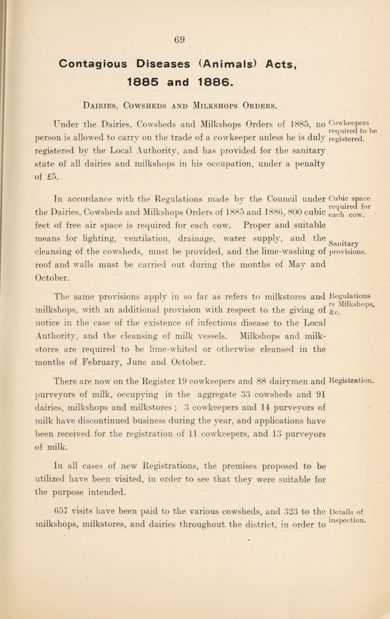 Contagious Diseases (Animals) Acts, 1885 and 1886. Dairies, Cowsheds and Milkshops Orders. Under the Dairies, Cowsheds and Milkshops Orders of 1885, no Cowkeepers req aired to be person is allowed to carry on the trade of a cowkeeper unless he is duly registered, registered by the Local Authority, and has provided for the sanitary state of all dairies and milkshops in his occupation, under a penalty of £5. In accordance with the Regulations made by the Council under Cubic space required for the Dairies, Cowsheds and Milkshops Orders of 1885 and 1886, 800 cubic eacq cow feet of free air space is required for each cow. Proper and suitable means for lighting, ventilation, drainage, water supply, and the oct n.1 tctry cleansing of the cowsheds, must be provided, and the lime-washing of provisions, roof and walls must be carried out during the months of May and October. The same provisions apply m so far as refers to milkstores and Regulations ,. . . . . . re Milkshops, milkshops, with an additional provision with respect to the giving oi &c_ notice in the case of the existence of infectious disease to the Local Authority, and the cleansing of milk vessels. Milkshops and milk- stores are required to be lime-whited or otherwise cleansed in the months of February, June and October. There are now on the Register 19 cowkeepers and 88 dairymen and Registration, purveyors of milk, occupying in the aggregate 33 cowsheds and 91 dairies, milkshops and milkstores ; 3 cowkeepers and 14 purveyors of milk have discontinued business during the year, and applications have been received for the registration of 11 cowkeepers, and 13 purveyors of milk. In all cases of new Registrations, the premises proposed to be utilized have been visited, in order to see that they were suitable for the purpose intended. 657 visits have been paid to the various cowsheds, and 323 to the Details of milkshops, milkstores, and dairies throughout the district, in order to ms|)Ct tl0n*