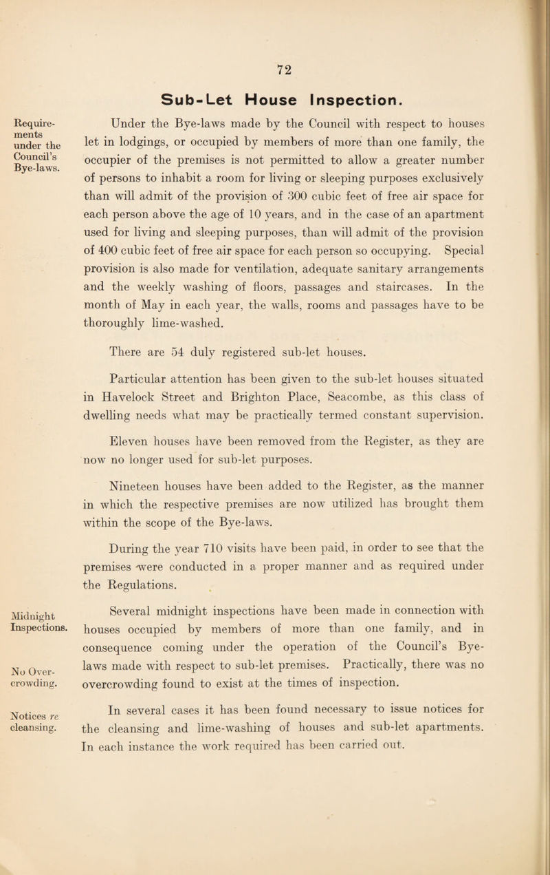 Require¬ ments under the Council’s Bye-laws. Midnight Inspections. No Over¬ crowding. Notices re cleansing. Sub-Let House Inspection. Under the Bye-laws made by the Council with respect to houses let in lodgings, or occupied by members of more than one family, the occupier of the premises is not permitted to allow a greater number of persons to inhabit a room for living or sleeping purposes exclusively than will admit of the provision of 300 cubic feet of free air space for each person above the age of 10 years, and in the case of an apartment used for living and sleeping purposes, than will admit of the provision of 400 cubic feet of free air space for each person so occupying. Special provision is also made for ventilation, adequate sanitary arrangements and the weekly washing of floors, passages and staircases. In the month of May in each year, the walls, rooms and passages have to be thoroughly lime-washed. There are 54 duly registered sub-let houses. Particular attention has been given to the sub-let houses situated in Havelock Street and Brighton Place, Seacombe, as this class of dwelling needs what may be practically termed constant supervision. Eleven houses have been removed from the Register, as they are now no longer used for sub-let purposes. Nineteen houses have been added to the Register, as the manner in which the respective premises are now utilized has brought them within the scope of the Bye-laws. During the year 710 visits have been paid, in order to see that the premises -were conducted in a proper manner and as required under the Regulations. Several midnight inspections have been made in connection with houses occupied by members of more than one family, and in consequence coming under the operation of the Council’s Bye¬ laws made with respect to sub-let premises. Practically, there was no overcrowding found to exist at the times of inspection. In several cases it has been found necessary to issue notices for the cleansing and lime-washing of houses and sub-let apartments. In each instance the work required has been carried out.