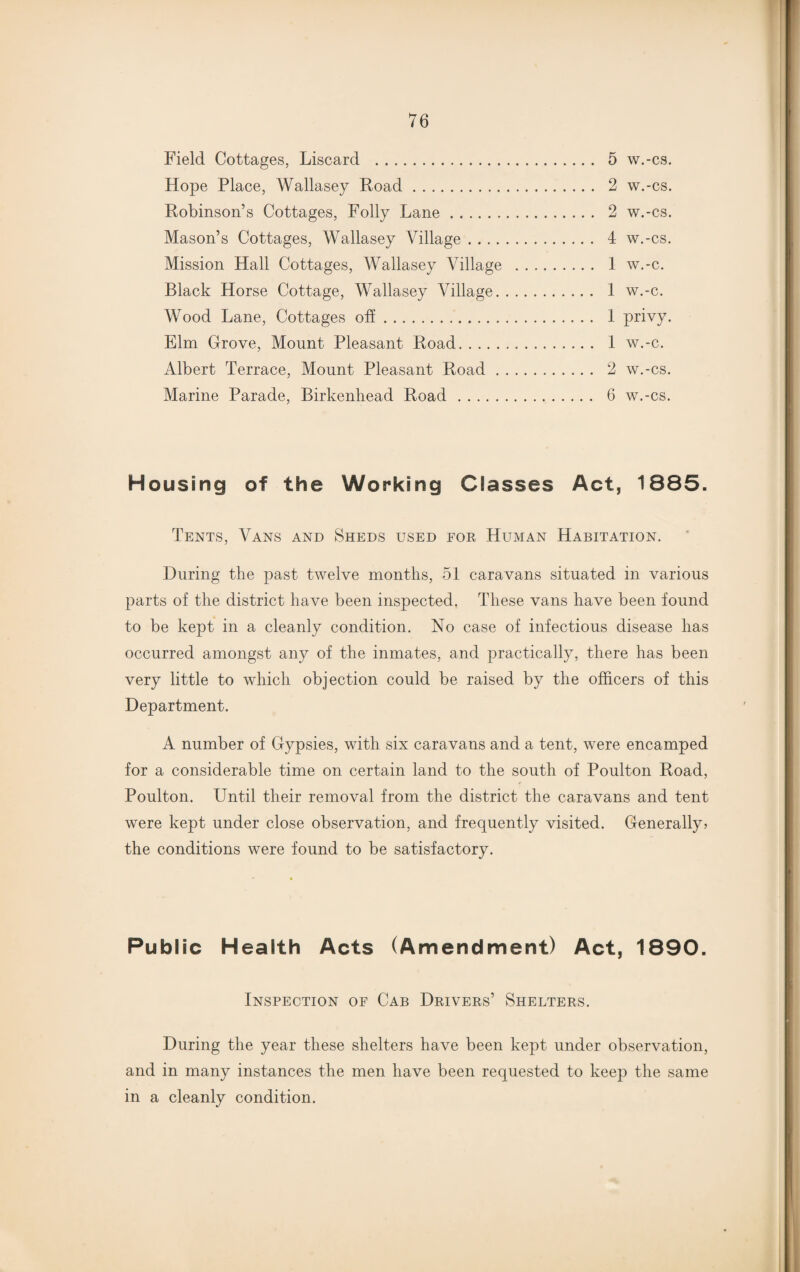 Field Cottages, Liscard . 5 w.-cs. Hope Place, Wallasey Road. 2 w.-cs. Robinson’s Cottages, Folly Lane. 2 w.-cs. Mason’s Cottages, Wallasey Village. 4 w.-cs. Mission Hall Cottages, Wallasey Village . 1 w.-c. Black Horse Cottage, Wallasey Village. 1 w.-c. Wood Lane, Cottages off. 1 privy. Elm Grove, Mount Pleasant Road. 1 w.-c. Albert Terrace, Mount Pleasant Road. 2 w.-cs. Marine Parade, Birkenhead Road. 6 w.-cs. Housing of the Working Classes Act, 1885. Tents, Vans and Sheds used for Human Habitation. During the past twelve months, 51 caravans situated in various parts of the district have been inspected. These vans have been found to be kept in a cleanly condition. No case of infectious disease has occurred amongst any of the inmates, and practically, there has been very little to which objection could be raised by the officers of this Department. A number of Gypsies, with six caravans and a tent, were encamped for a considerable time on certain land to the south of Poulton Road, Poulton. Until their removal from the district the caravans and tent were kept under close observation, and frequently visited. Generally* the conditions were found to be satisfactory. Public Health Acts (Amendment) Act, 1890. Inspection of Cab Drivers’ Shelters. During the year these shelters have been kept under observation, and in many instances the men have been requested to keep the same in a cleanly condition.