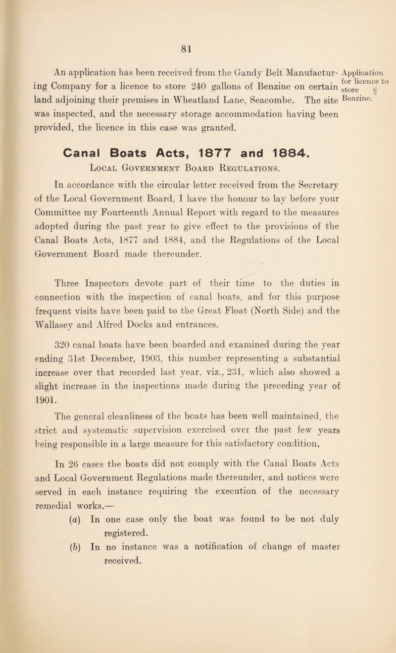 An application has been received from the Gandy Belt Manufactur- Application ing Company for a licence to store 240 gallons of Benzine on certain ^rgCen^e to land adjoining their premises in Wheatland Lane, Seacombe. The site Benzine- was inspected, and the necessary storage accommodation having been provided, the licence in this case was granted. Canal Boats Acts, 1877 and 1884, Local Government Board Beoulations. In accordance with the circular letter received from the Secretary of the Local Government Board, I have the honour to lay before your Committee my Fourteenth Annual Report with regard to the measures adopted during the past year to give effect to the provisions of the Canal Boats Acts, 1877 and 1884, and the Regulations of the Local Government Board made thereunder. Three Inspectors devote part of their time to the duties in connection with the inspection of canal boats, and for this purpose frequent visits have been paid to the Great Float (North Side) and the Wallasey and Alfred Docks and entrances. 320 canal boats have been boarded and examined during the year ending 31st December, 1903, this number representing a substantial increase over that recorded last year, viz., 231, which also showed a slight increase in the inspections made during the preceding year of 1901. The general cleanliness of the boats has been well maintained, the strict and systematic supervision exercised over the past, few years being responsible in a large measure for this satisfactory condition. In 26 cases the boats did not comply with the Canal Boats Acts and Local Government Regulations made thereunder, and notices were served in each instance requiring the execution of the necessary remedial works.— (a) In one case only the boat was found to be not duly registered. (b) In no instance was a notification of change of master received.