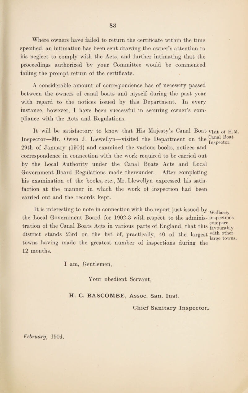 Where owners have failed to return the certificate within the time specified, an intimation has been sent drawing the owner’s attention to his neglect to comply with the Acts, and further intimating that the proceedings authorized by your Committee would be commenced failing the prompt return of the certificate. A considerable amount of correspondence has of necessity passed between the owners of canal boats and myself during the past year with regard to the notices issued by this Department. In every instance, however, I have been successful in securing owner’s com¬ pliance with the Acts and Regulations. It will be satisfactory to know that His Majesty’s Canal Boat visit of H.M. Inspector—Mr. Owen J. Llewellyn—visited the Department on the ^ana* P°at r J L Inspector. 29th of January (1904) and examined the various books, notices and correspondence in connection with the work required to be carried out by the Local Authority under the Canal Boats Acts and Local Government Board Regulations made thereunder. After completing his examination of the books, etc., Mr. Llewellyn expressed his satis¬ faction at the manner in which the work of inspection had been carried out and the records kept. It is interesting to note in connection with the report just issued by yyapasey the Local Government Board for 1902-3 with respect to the adminis- inspections tration of the Canal Boats Acts in various parts of England, that this favourably district stands 23rd on the list of, practically, 40 of the largestwittl other ° large towns. towns having made the greatest number of inspections during the 12 months. I am, Gentlemen, Your obedient Servant, H. C. BASCOMBE, Assoc. San. Inst. Chief Sanitary Inspector. February, 1904.