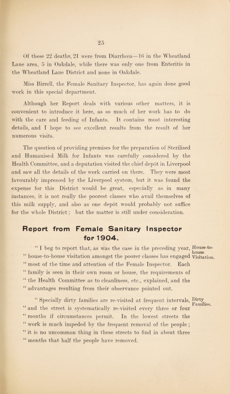 Of these 22 deaths, 21 were from Diarrhoea—16 in the Wheatland Lane area, 5 in Oakdale, while there was only one from Enteritis in the Wheatland Lane District and none in Oakdale. Miss Birrell, the Female Sanitary Inspector, has again done good work in this special department. Although her Report deals with various other matters, it is convenient to introduce it here, as so much of her work has to do with the care and feeding of Infants. It contains most interesting details, and I hope to see excellent results from the result of her numerous visits. The question of providing premises for the preparation of Sterilised and Humanised Milk for Infants was carefully considered by the Health Committee, and a deputation visited the chief depot in Liverpool and saw all the details of the work carried on there. They were most favourably impressed by the Liverpool system, but it was found the expense for this District would be great, especially as in many instances, it is not really the poorest classes who avail themselves of this milk supply, and also as one depot would probably not suffice for the whole District; but the matter is still under consideration. Report from Female Sanitary Inspector for 1904. “ I beg to report that, as was the case in the preceding year, “ house-todiouse visitation amongst the poorer classes has engaged “ most of the time and attention of the Female Inspector. Each “ family is seen in their own room or house, the requirements of “ the Health Committee as to cleanliness, etc., explained, and the “ advantages resulting from their observance pointed out. “ Specially dirty families are re-visited at frequent intervals, “ and the street is systematically re-visited every three or four “ months if circumstances permit. In the lowest streets the “ work is much impeded by the frequent removal of the people ; “ it is no uncommon thing in these streets to find in about three “ months that half the people have removed. House-to- houae Visitation. Dirty Families.