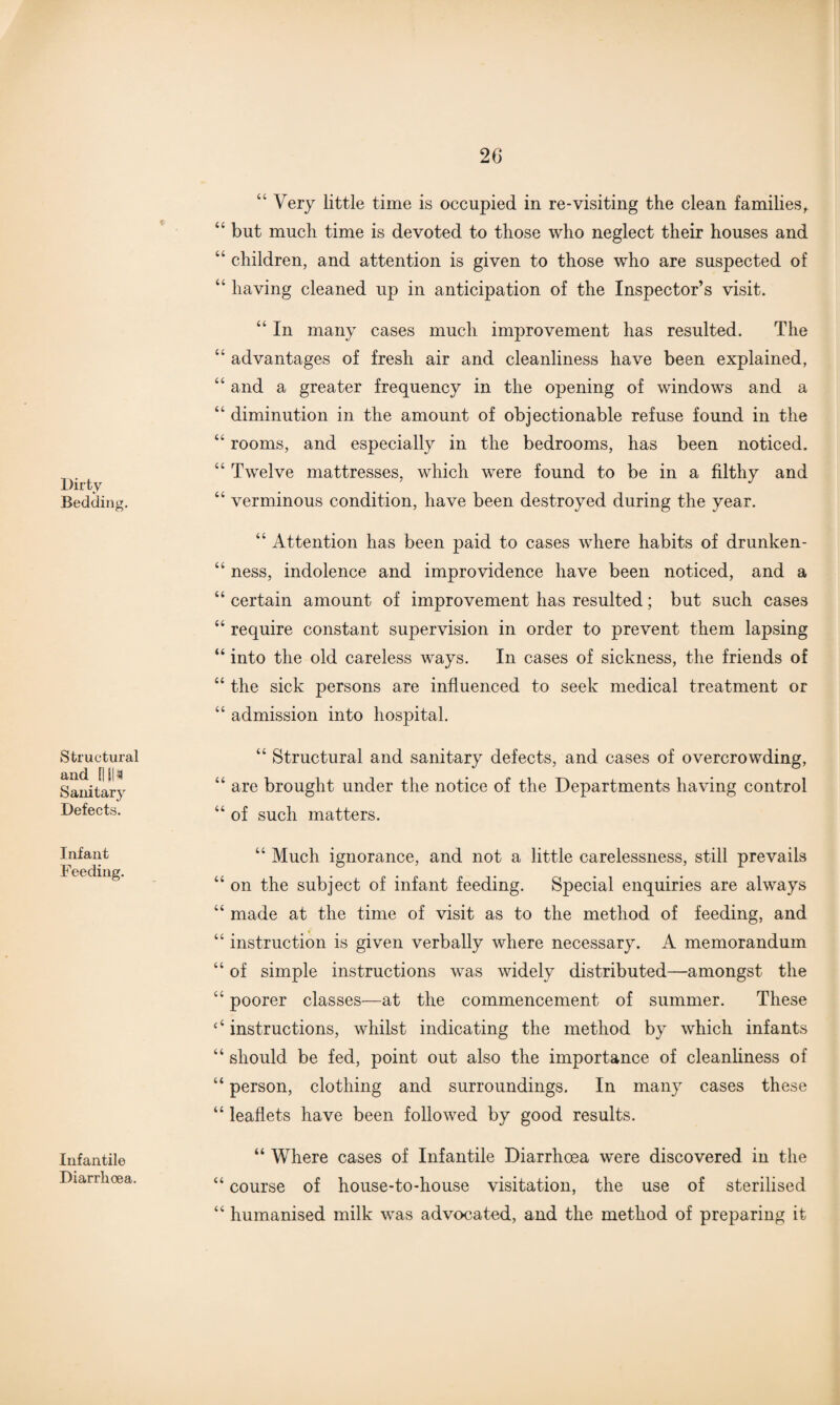20 Dirty Bedding. Structural and {|SI'S Sanitary Defects. “ Very little time is occupied in re-visiting the clean families, “ but much time is devoted to those who neglect their houses and “ children, and attention is given to those who are suspected of “ having cleaned up in anticipation of the Inspector’s visit. “ In many cases much improvement has resulted. The “ advantages of fresh air and cleanliness have been explained, “ and a greater frequency in the opening of windows and a “ diminution in the amount of objectionable refuse found in the “ rooms, and especially in the bedrooms, has been noticed. “ Twelve mattresses, which were found to be in a filthy and “ verminous condition, have been destroyed during the year. “ Attention has been paid to cases where habits of drunken- “ ness, indolence and improvidence have been noticed, and a “ certain amount of improvement has resulted; but such cases “ require constant supervision in order to prevent them lapsing “ into the old careless ways. In cases of sickness, the friends of “ the sick persons are influenced to seek medical treatment or “ admission into hospital. “ Structural and sanitary defects, and cases of overcrowding, “ are brought under the notice of the Departments having control “ of such matters. Infant Feeding. Infantile Diarrhoea. “ Much ignorance, and not a little carelessness, still prevails “ on the subject of infant feeding. Special enquiries are always “ made at the time of visit as to the method of feeding, and “ instruction is given verbally where necessary. A memorandum “ of simple instructions was widely distributed—amongst the u poorer classes—at the commencement of summer. These ‘‘ instructions, whilst indicating the method by which infants “ should be fed, point out also the importance of cleanliness of “ person, clothing and surroundings. In many cases these “ leaflets have been followed by good results. “ Where cases of Infantile Diarrhoea were discovered in the “ course of house-to-house visitation, the use of sterilised “ humanised milk was advocated, and the method of preparing it