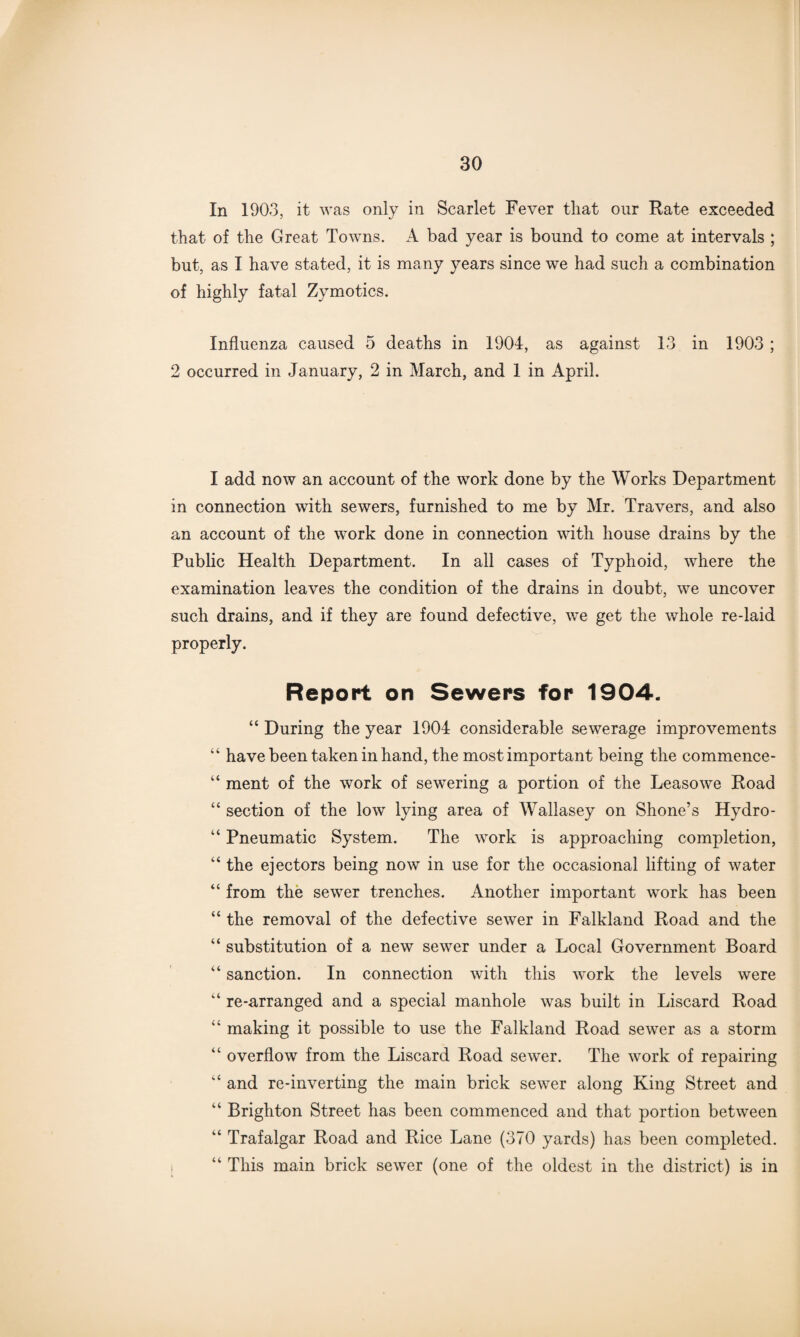 In 1903, it was only in Scarlet Fever that our Rate exceeded that of the Great Towns. A bad year is bound to come at intervals ; but, as I have stated, it is many years since we had such a combination of highly fatal Zy mo tics. Influenza caused 5 deaths in 1904, as against 13 in 1903 ; 2 occurred in January, 2 in March, and 1 in April. I add now an account of the work done by the Works Department in connection with sewers, furnished to me by Mr. Travers, and also an account of the work done in connection with house drains by the Public Health Department. In all cases of Typhoid, where the examination leaves the condition of the drains in doubt, we uncover such drains, and if they are found defective, we get the whole re-laid properly. Report on Sewers for 1904. “ During the year 1904 considerable sewerage improvements “ have been taken in hand, the most important being the commence- “ ment of the work of sewering a portion of the Leasowe Road “ section of the low lying area of Wallasey on Shone’s Hydro - “ Pneumatic System. The work is approaching completion, “ the ejectors being now in use for the occasional lifting of water “ from the sewer trenches. Another important work has been “ the removal of the defective sewer in Falkland Road and the “ substitution of a new sewer under a Local Government Board “ sanction. In connection with this work the levels were “ re-arranged and a special manhole was built in Liscard Road “ making it possible to use the Falkland Road sewer as a storm “ overflow from the Liscard Road sewer. The work of repairing “ and re-inverting the main brick sewer along King Street and “ Brighton Street has been commenced and that portion between “ Trafalgar Road and Rice Lane (370 yards) has been completed. “ This main brick sewer (one of the oldest in the district) is in