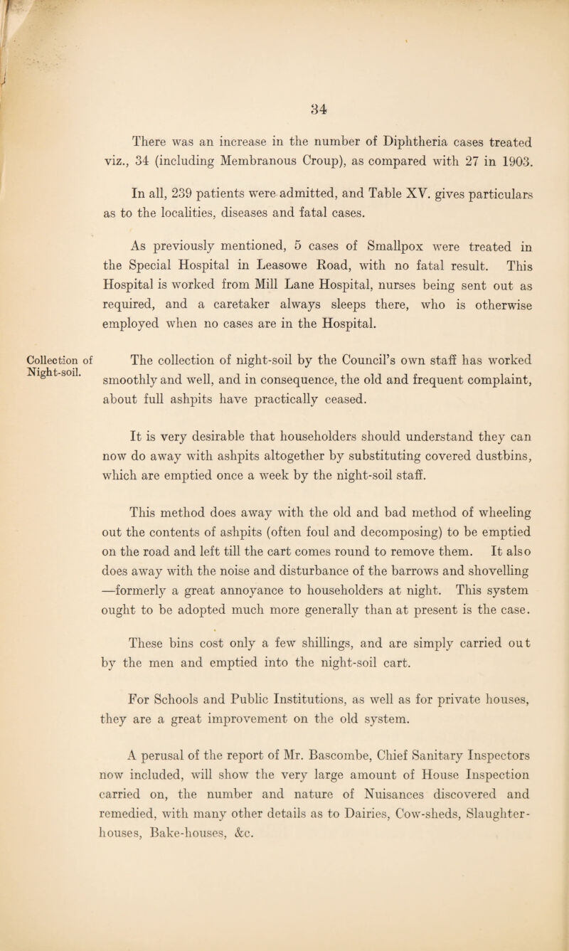 viz., 34 (including Membranous Croup), as compared with 27 in 1903. In all, 239 patients were admitted, and Table XV. gives particulars as to the localities, diseases and fatal cases. As previously mentioned, 5 cases of Smallpox were treated in the Special Hospital in Leasowe Road, with no fatal result. This Hospital is worked from Mill Lane Hospital, nurses being sent out as required, and a caretaker always sleeps there, who is otherwise employed when no cases are in the Hospital. of The collection of night-soil by the Council’s own staff has worked smoothly and well, and in consequence, the old and frequent complaint, about full ashpits have practically ceased. It is very desirable that householders should understand they can now do away with ashpits altogether by substituting covered dustbins, which are emptied once a week by the night-soil staff. This method does away with the old and bad method of wheeling out the contents of ashpits (often foul and decomposing) to be emptied on the road and left till the cart comes round to remove them. It also does away with the noise and disturbance of the barrows and shovelling —formerly a great annoyance to householders at night. This system ought to be adopted much more generally than at present is the case. These bins cost only a few shillings, and are simply carried out by the men and emptied into the night-soil cart. For Schools and Public Institutions, as well as for private houses, they are a great improvement on the old system. A perusal of the report of Mr. Bascombe, Chief Sanitary Inspectors now included, will show the very large amount of House Inspection carried on, the number and nature of Nuisances discovered and remedied, with many other details as to Dairies, Cow-sheds, Slaughter¬ houses, Bake-houses, &c.