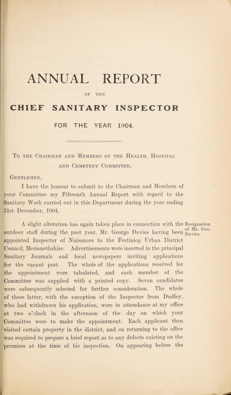 ANNUAL REPORT OF THE CHIEF SANITARY INSPECTOR FOR THE YEAR 1904. To the Chairman and Members of the Health, Hospital and Cemetery Committee. Gentlemen, I have the honour to submit to the Chairman and Members of your Committee my Fifteenth Annual Report with regard to the Sanitary Work carried out in this Department during the year ending 31st December, 1904. A slight alteration has again taken place in connection with the Resignation of Mr. Geo. outdoor staff during the past year, Mr. George Davies having been j)av^eg appointed Inspector of Nuisances to the Festiniog Urban District Council, Merionethshire. Advertisements were inserted in the principal Sanitary Journals and local newspapers inviting applications for the vacant post. The whole of the applications received for the appointment were tabulated, and each member of the Committee was supplied with a printed copy. Seven candidates were subsequently selected for further consideration. The whole of these latter, with the exception of the Inspector from Dudley, who had withdrawn his application, were in attendance at my office at two o’clock in the afternoon of the day on which your Committee were to make the appointment. Each applicant then visited certain property in the district, and on returning to the office was required to prepare a brief report as to any defects existing on the premises at the time of his inspection. On appearing before the