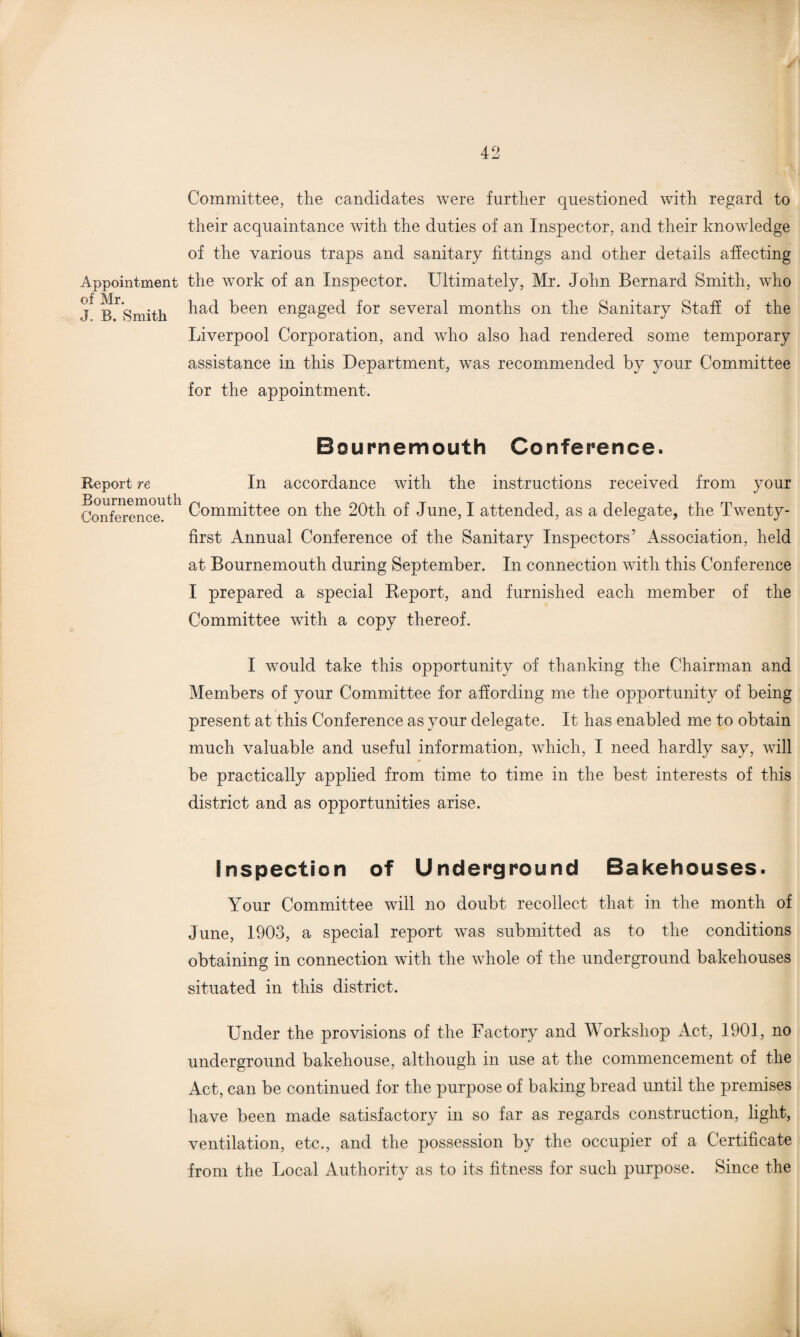 Appointment of Mr. J. B. Smith Report re Bournemouth Conference. Committee, the candidates were further questioned with regard to their acquaintance with the duties of an Inspector, and their knowledge of the various traps and sanitary fittings and other details affecting the work of an Inspector. Ultimately, Mr. John Bernard Smith, who had been engaged for several months on the Sanitary Staff of the Liverpool Corporation, and who also had rendered some temporary assistance in this Department, was recommended by your Committee for the appointment. Bournemouth Conference. In accordance with the instructions received from your Committee on the 20th of June, I attended, as a delegate, the Twenty- first Annual Conference of the Sanitary Inspectors'1 Association, held at Bournemouth during September. In connection with this Conference I prepared a special Report, and furnished each member of the Committee with a copy thereof. I would take this opportunity of thanking the Chairman and Members of your Committee for affording me the opportunity of being present at this Conference as your delegate. It has enabled me to obtain much valuable and useful information, which, I need hardly say, will be practically applied from time to time in the best interests of this district and as opportunities arise. inspection of Underground Bakehouses. Your Committee will no doubt recollect that in the month of June, 1903, a special report was submitted as to the conditions obtaining in connection with the whole of the underground bakehouses situated in this district. Under the provisions of the Factory and Workshop Act, 1901, no underground bakehouse, although in use at the commencement of the Act, can be continued for the purpose of baking bread until the premises have been made satisfactory in so far as regards construction, light, ventilation, etc., and the possession by the occupier of a Certificate from the Local Authority as to its fitness for such purpose. Since the