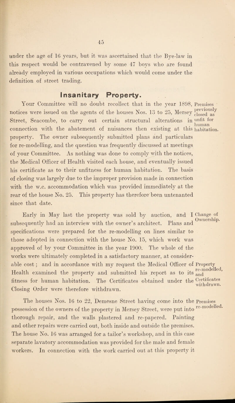 under the age of 16 years, but it was ascertained that the Bye daw in this respect would be contravened by some 47 boys who are found already employed in various occupations which would come under the definition of street trading. Insanitary Property. Your Committee will no doubt recollect that in the year 1898, Premises notices were issued on the agents of the houses Nos. 13 to 25, Mersey Street, Seacombe, to carry out certain structural alterations in unfit for . human connection with the abatement of nuisances then existing at this habitation. property. The owner subsequently submitted plans and particulars for re-modelling, and the question was frequently discussed at meetings of your Committee. As nothing was done to comply with the notices, the Medical Officer of Health visited each house, and eventually issued his certificate as to their unfitness for human habitation. The basis of closing was largely due to the improper provision made in connection with the w.c. accommodation which was provided immediately at the rear of the house No. 25. This property has therefore been untenanted since that date. Early in May last the property was sold by auction, and I Change of subsequently had an interview with the owner’s architect. Plans and ^ 6 1 specifications were prepared for the re-modelling on lines similar to those adopted in connection with the house No. 15, which work was approved of by your Committee in the year 1900. The whole of the works were ultimately completed in a satisfactory manner, at consider¬ able cost; and in accordance with my request the Medical Officer of Property Health examined the property and submitted his report as to its fitness for human habitation. The Certificates obtained under the Certificates withdrawn. Closing Order were therefore withdrawn. The houses Nos. 16 to 22, Demesne Street having come into the Premises possession of the owners of the property in Mersey Street, were put into ie'modelled thorough repair, and the walls plastered and re-papered. Painting and other repairs were carried out, both inside and outside the premises. The house No. 16 was arranged for a tailor’s workshop, and in this case separate lavatory accommodation was provided for the male and female workers. In connection with the work carried out at this property it