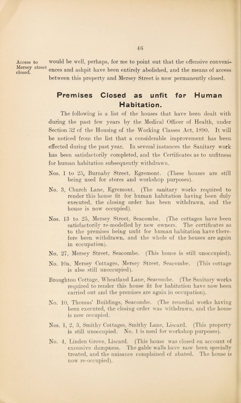 Access to Mersey street closed. would be well, perhaps, for me to point out that the offensive conveni¬ ences and ashpit have been entirely abolished, and the means of access between this property and Mersey Street is now permanently closed. Premises Closed as unfit for Human Habitation. The following is a list of the houses that have been dealt with during the past few years by the Medical Officer of Health, under Section 32 of the Housing of the Working Classes Act, 1890. It will be noticed from the list that a considerable improvement has been effected during the past year. In several instances the Sanitary work has been satisfactorily completed, and the Certificates as to unfitness for human habitation subsequently withdrawn. Nos. 1 to 25, Burnaby Street, Egremont. (These houses are still being used for stores and workshop purposes). No. 3, Church Lane, Egremont. (The sanitary works required to render this house fit for human habitation having been duly executed, the closing order has been withdrawn, and the house is now occupied). Nos. 13 to 25, Mersey Street, Seacombe. (The cottages have been satisfactorily re-modelled by new owners. The certificates as to the premises being unfit for human habitation have there¬ fore been withdrawn, and the whole of the houses are again in occupation). No. 27, Mersey Street, Seacombe. (This house is still unoccupied). No. 10a, Mersey Cottages, Mersey Street, Seacombe. (This cottage is also still unoccupied). Broughton Cottage, Wheatland Lane, Seacombe. (The Sanitary works required to render this house fit for habitation have now been carried out and the premises are again in occupation). No. 10, Thomas’ Buildings, Seacombe. (The remedial works having been executed, the closing order was withdrawn, and the house is now occupied. Nos. 1, 2, 3, Smithy Cottages, Smithy Lane, Liscard. (This property is still unoccupied. No. 1 is used for workshop purposes). No. 4, Linden drove, Liscard. (This house was closed on account of excessive dampness. The gable walls have now been specially treated, and the nuisance complained of abated. The house is now re-occupied).