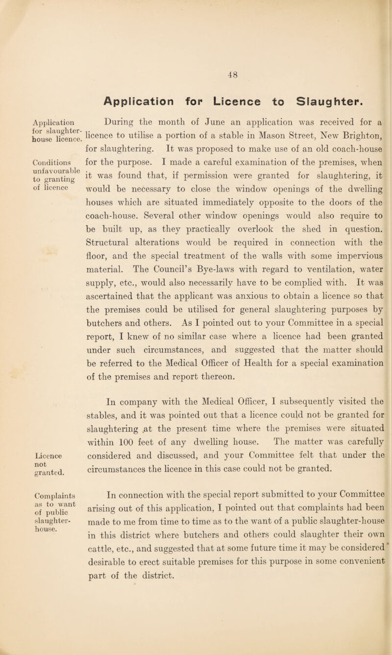 Application for slaughter¬ house licence. Conditions unfavourable to granting of licence Licence not granted. Complaints as to want of public slaughter¬ house. Application for Licence to Slaughter. During the month of June an application was received for a licence to utilise a portion of a stable in Mason Street, New Brighton, for slaughtering. It was proposed to make use of an old coach-house for the purpose. I made a careful examination of the premises, when it was found that, if permission were granted for slaughtering, it would be necessary to close the window openings of the dwelling houses which are situated immediately opposite to the doors of the coach-house. Several other window openings would also require to be built up, as they practically overlook the shed in question. Structural alterations would be required in connection with the floor, and the special treatment of the walls with some impervious material. The Council’s Bye-laws with regard to ventilation, water supply, etc., would also necessarily have to be complied with. It was ascertained that the applicant was anxious to obtain a licence so that the premises could be utilised for general slaughtering purposes by butchers and others. As I pointed out to your Committee in a special report, I knew of no similar case where a licence had been granted under such circumstances, and suggested that the matter should be referred to the Medical Officer of Health for a special examination of the premises and report thereon. In company with the Medical Officer, I subsequently visited the stables, and it was pointed out that a licence could not be granted for slaughtering .at the present time where the premises were situated within 100 feet of any dwelling house. The matter was carefully considered and discussed, and your Committee felt that under the circumstances the licence in this case could not be granted. In connection with the special report submitted to your Committee arising out of this application, I pointed out that complaints had been made to me from time to time as to the want of a public slaughter-house in this district where butchers and others could slaughter their own cattle, etc., and suggested that at some future time it may be considered * desirable to erect suitable premises for this purpose in some convenient part of the district.