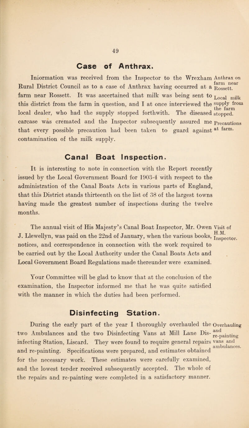 Case of Anthrax. Information was received from the Inspector to the Wrexham Anthrax on Rural District Council as to a case of Anthrax having occurred at a Rossett.' farm near Rossett. It was ascertained that milk was being sent to Local mijk this district from the farm in question, and I at once interviewed the suPply ^rom tli.6 farm local dealer, who had the supply stopped forthwith. The diseased stopped, carcase was cremated and the Inspector subsequently assured me Precautions that every possible precaution had been taken to guard against at farm* contamination of the milk supply. Canal Boat Inspection. It is interesting to note in connection with the Report recently issued by the Local Government Board for 1903-4 with respect to the administration of the Canal Boats Acts in various parts of England, that this District stands thirteenth on the list of 38 of the largest towns having made the greatest number of inspections during the twelve months. The annual visit of His Majesty’s Canal Boat Inspector, Mr. Owen Visit of J. Llewellyn, was paid on the 22nd of January, when the various books, pls^ector notices, and correspondence in connection with the work required to be carried out by the Local Authority under the Canal Boats Acts and Local Government Board Regulations made thereunder were examined. Your Committee will be glad to know that at the conclusion of the examination, the Inspector informed me that he was quite satisfied with the manner in which the duties had been performed. Disinfecting Station. During the early part of the year I thoroughly overhauled the Overhauling two Ambulances and the two Disinfecting Vans at Mill Lane Dis- ^1_painting infecting Station, Liscard. They were found to require general repairs vans and ambulances. and re-painting. Specifications were prepared, and estimates obtained for the necessary work. These estimates were carefully examined, and the lowest tender received subsequently accepted. The whole of the repairs and re-painting were completed in a satisfactory manner.