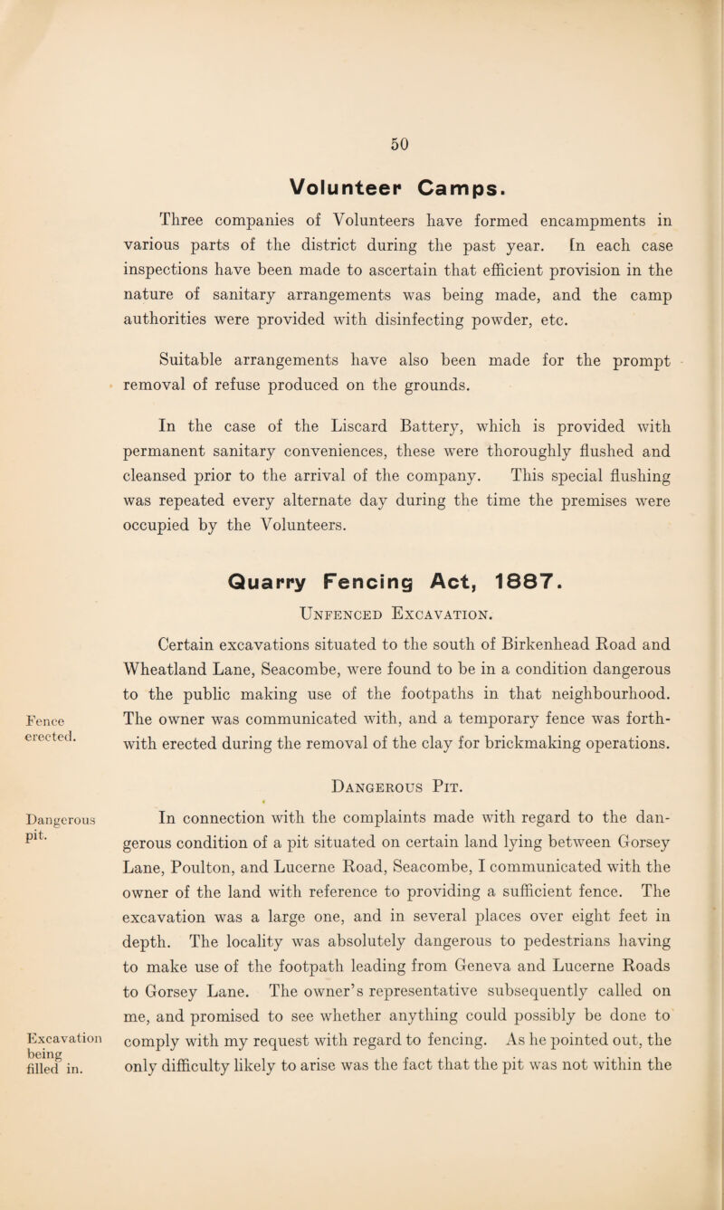 Fence erected. Dangerous pit. Excavation being tilled in. Volunteer Camps. Three companies of Volunteers have formed encampments in various parts of the district during the past year. [n each case inspections have been made to ascertain that efficient provision in the nature of sanitary arrangements was being made, and the camp authorities were provided with disinfecting powder, etc. Suitable arrangements have also been made for the prompt removal of refuse produced on the grounds. In the case of the Liscard Battery, which is provided with permanent sanitary conveniences, these were thoroughly flushed and cleansed prior to the arrival of the company. This special flushing was repeated every alternate day during the time the premises were occupied by the Volunteers. Quarry Fencing Act, 1887. Unfenced Excavation. Certain excavations situated to the south of Birkenhead Road and Wheatland Lane, Seacombe, were found to be in a condition dangerous to the public making use of the footpaths in that neighbourhood. The owner was communicated with, and a temporary fence was forth¬ with erected during the removal of the clay for brickmaking operations. Dangerous Pit. In connection with the complaints made with regard to the dan¬ gerous condition of a pit situated on certain land lying between Gorsey Lane, Poulton, and Lucerne Road, Seacombe, I communicated with the owner of the land with reference to providing a sufficient fence. The excavation was a large one, and in several places over eight feet in depth. The locality was absolutely dangerous to pedestrians having to make use of the footpath leading from Geneva and Lucerne Roads to Gorsey Lane. The owner’s representative subsequently called on me, and promised to see whether anything could possibly be done to comply with my request with regard to fencing. As he pointed out, the only difficulty likely to arise was the fact that the pit was not within the