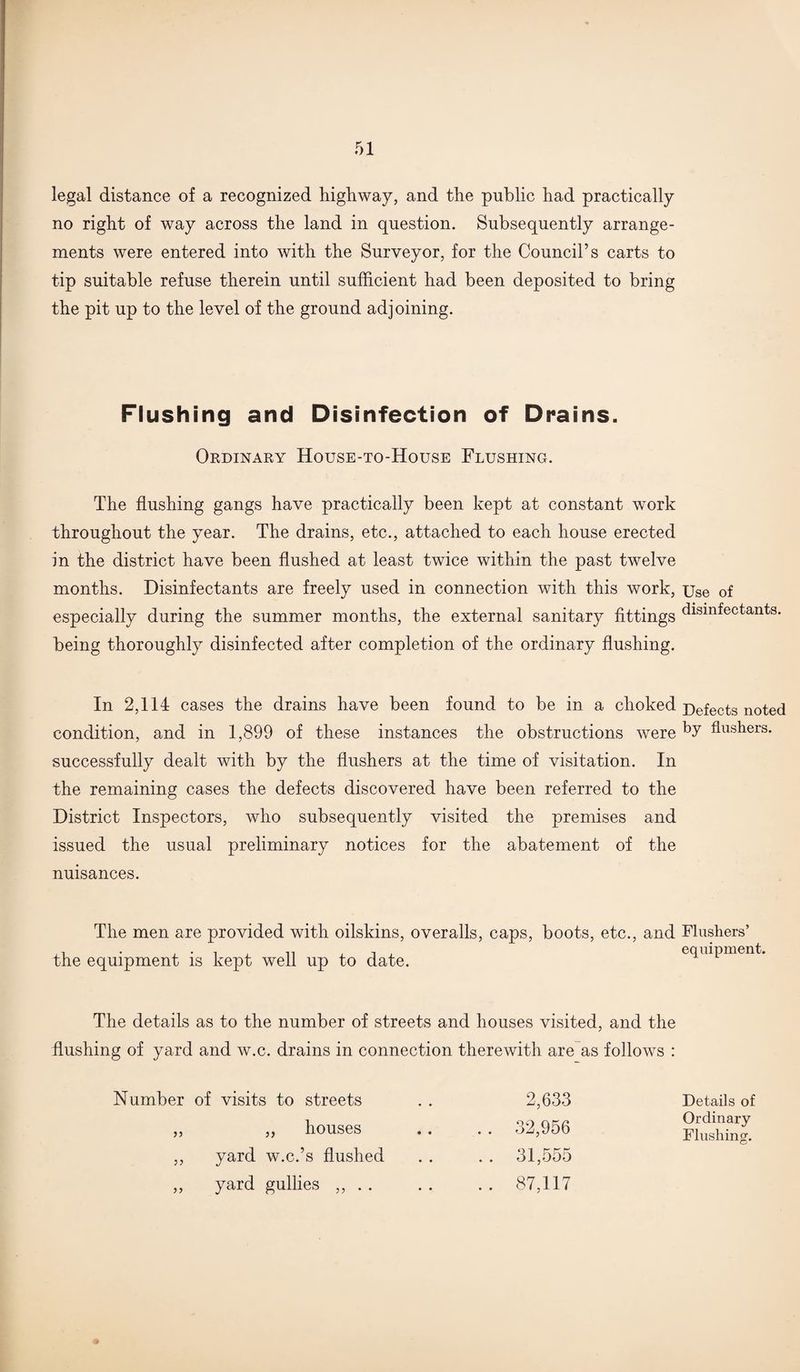 legal distance of a recognized highway, and the public had practically no right of way across the land in question. Subsequently arrange¬ ments were entered into with the Surveyor, for the Council’s carts to tip suitable refuse therein until sufficient had been deposited to bring the pit up to the level of the ground adjoining. Flushing and Disinfection of Drains. Ordinary House-to-House Flushing. The flushing gangs have practically been kept at constant work throughout the year. The drains, etc., attached to each house erected in the district have been flushed at least twice within the past twelve months. Disinfectants are freely used in connection with this work, Use of especially during the summer months, the external sanitary fittings disinfectants, being thoroughly disinfected after completion of the ordinary flushing. In 2,114 cases the drains have been found to be in a choked Defects noted condition, and in 1,899 of these instances the obstructions were Pushers, successfully dealt with by the flushers at the time of visitation. In the remaining cases the defects discovered have been referred to the District Inspectors, who subsequently visited the premises and issued the usual preliminary notices for the abatement of the nuisances. The men are provided with oilskins, overalls, caps, boots, etc., and Flushers’ the equipment is kept well up to date. equipment. The details as to the number of streets and houses visited, and the flushing of yard and w.c. drains in connection therewith are as follows : - Number of visits to streets 2,633 Details of ,, „ houses . . 32,956 Ordinary Flushing. ,, yard w.c.’s flushed . . 31,555 ,, yard gullies ,, . . .. 87,117