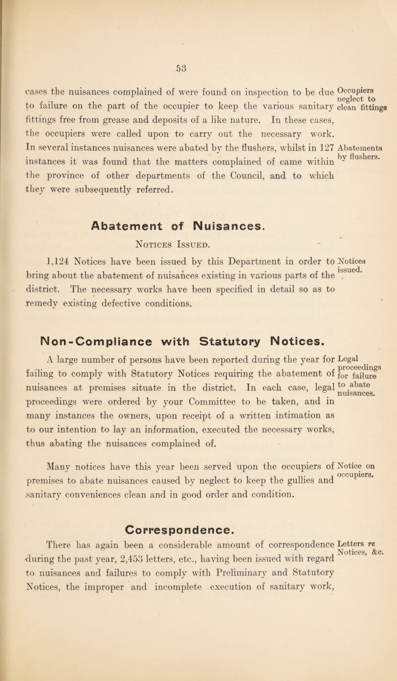cases the nuisances complained of were found on inspection to be due Occupiers . . . neglect to to failure on the part of the occupier to keep the various sanitary clean fittings fittings free from grease and deposits of a like nature. In these cases, the occupiers were called upon to carry out the necessary work. In several instances nuisances were abated by the flushers, whilst in 127 Abatements instances it was found that the matters complained of came within ^ flus^ers- the province of other departments of the Council, and to which they were subsequently referred. Abatement of Nuisances. x> Notices Issued. 1,124 Notices have been issued by this Department in order to Notices bring about the abatement of nuisances existing in various parts of the district. The necessary works have been specified in detail so as to remedy existing defective conditions. Non-Compliance with Statutory Notices. A large number of persons have been reported during the year for Legal proceedings failing to comply with Statutory Notices requiring the abatement of for failure nuisances at premises situate in the district. In each case, legalto .abate L y nuisances. proceedings were ordered by your Committee to be taken, and in many instances the owners, upon receipt of a written intimation as to our intention to lay an information, executed the necessary works, thus abating the nuisances complained of. Many notices have this year been served upon the occupiers of Notice on premises to abate nuisances caused by neglect to keep the gullies and occuPiers* .sanitary conveniences clean and in good order and condition. Correspondence. There has again been a considerable amount of correspondence Letters re . ' . . . , Notices, &c. during the past year, 2,453 letters, etc., having been issued with regard to nuisances and failures to comply with Preliminary and Statutory Notices, the improper and incomplete execution of sanitary work,