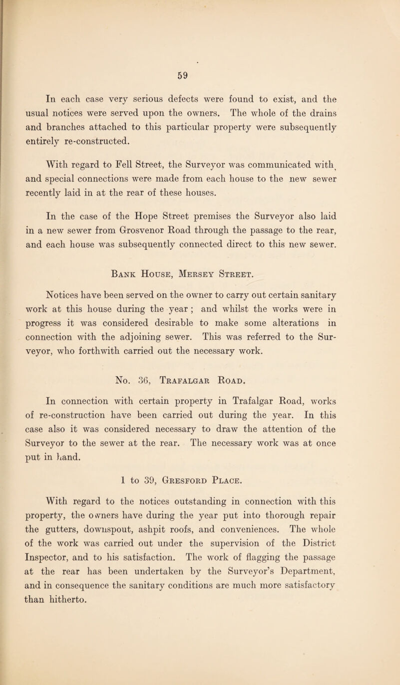 In each case very serious defects were found to exist, and the usual notices were served upon the owners. The whole of the drains and branches attached to this particular property were subsequently entirely re-constructed. With regard to Fell Street, the Surveyor was communicated with and special connections were made from each house to the new sewer recently laid in at the rear of these houses. In the case of the Hope Street premises the Surveyor also laid in a new sewer from Grosvenor Road through the passage to the rear, and each house was subsequently connected direct to this new sewer. Bank House, Mersey Street. Notices have been served on the owner to carry out certain sanitary work at this house during the year ; and whilst the works were in progress it was considered desirable to make some alterations in connection with the adjoining sewer. This was referred to the Sur¬ veyor, who forthwith carried out the necessary work. No. 36, Trafalgar Road. In connection with certain property in Trafalgar Road, works of re-construction have been carried out during the year. In this case also it was considered necessary to draw the attention of the Surveyor to the sewer at the rear. The necessary work was at once put in hand. 1 to 39, Gresford Place. With regard to the notices outstanding in connection with this property, the owners have during the year put into thorough repair the gutters, downspout, ashpit roofs, and conveniences. The whole of the work was carried out under the supervision of the District Inspector, and to his satisfaction. The work of flagging the passage at the rear has been undertaken by the Surveyor’s Department, and in consequence the sanitary conditions are much more satisfactory than hitherto.