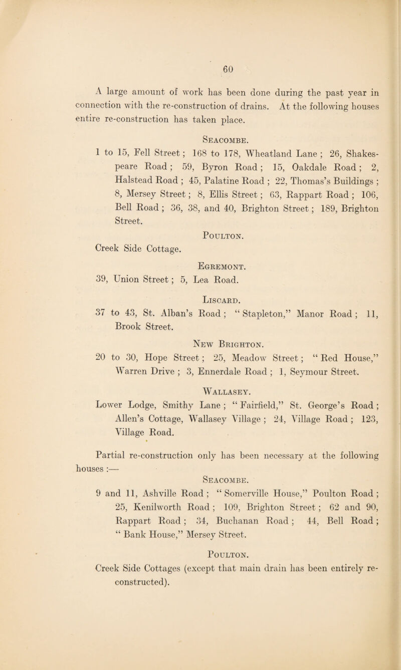 A large amount of work has been done during the past year in connection with the re-construction of drains. At the following houses entire re-construction has taken place. Seacombe. 1 to 15, Fell Street; 168 to 178, Wheatland Lane ; 26, Shakes¬ peare Road; 59, Byron Load; 15, Oakdale Road; 2, Halstead Road ; 45, Palatine Road ; 22, Thomas’s Buildings ; 8, Mersey Street; 8, Ellis Street; 63, Rappart Road ; 106, Bell Road ; 36, 38, and 40, Brighton Street; 189, Brighton Street. POULTON. Creek Side Cottage. Egremont. 39, Union Street; 5, Lea Road. Liscard. 37 to 43, St. Alban’s Road ; “ Stapleton,” Manor Road ; 11, Brook Street. New Brighton. 20 to 30, Hope Street; 25, Meadow Street; “ Red House,” Warren Drive ; 3, Ennerdale Road ; 1, Seymour Street. Wallasey. Lower Lodge, Smithy Lane ; “ Fairfield,” St. George’s Road ; Allen’s Cottage, Wallasey Village ; 24, Village Road ; 123, Village Road. Partial re-construction only has been necessary at the following houses :— Seacombe. 9 and 11, Ashville Road ; “ Somerville House,” Poulton Road ; 25, Kenilworth Road ; 109, Brighton Street; 62 and 90, Rappart Road ; 34, Buchanan Road; 44, Bell Road; “ Bank House,” Mersey Street. Poulton. Creek Side Cottages (except that main drain has been entirely re¬ constructed).