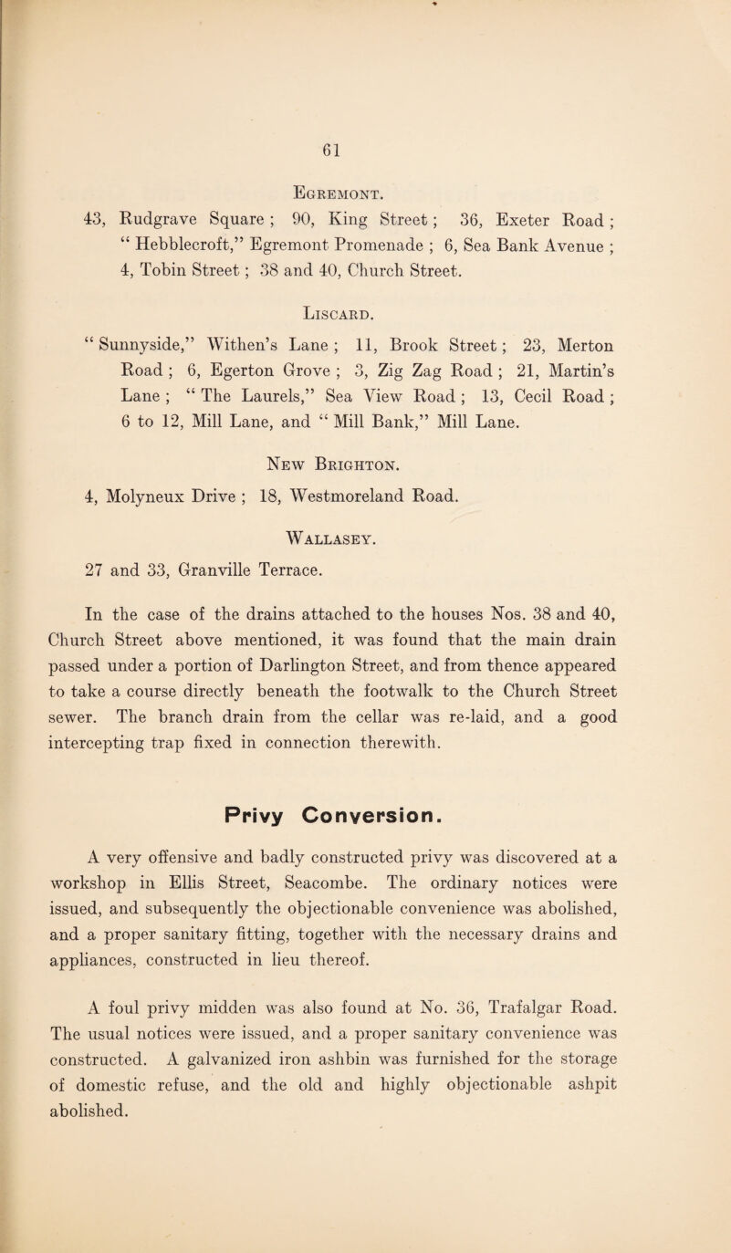 Egremont. 43, Rudgrave Square ; 90, King Street; 36, Exeter Road; “ Hebblecroft,” Egremont Promenade ; 6, Sea Bank Avenue ; 4, Tobin Street; 38 and 40, Church Street. Liscard. “ Sunnyside,” Withen’s Lane ; 11, Brook Street; 23, Merton Road ; 6, Egerton Grove ; 3, Zig Zag Road ; 21, Martin’s Lane ; “ The Laurels,” Sea View Road ; 13, Cecil Road ; 6 to 12, Mill Lane, and “ Mill Bank,” Mill Lane. New Brighton. 4, Molyneux Drive ; 18, Westmoreland Road. Wallasey. 27 and 33, Granville Terrace. In the ease of the drains attached to the houses Nos. 38 and 40, Church Street above mentioned, it was found that the main drain passed under a portion of Darlington Street, and from thence appeared to take a course directly beneath the footwalk to the Church Street sewer. The branch drain from the cellar was redaid, and a good intercepting trap fixed in connection therewith. Privy Conversion. A very offensive and badly constructed privy was discovered at a workshop in Ellis Street, Seacombe. The ordinary notices were issued, and subsequently the objectionable convenience was abolished, and a proper sanitary fitting, together with the necessary drains and appliances, constructed in lieu thereof. A foul privy midden was also found at No. 36, Trafalgar Road. The usual notices were issued, and a proper sanitary convenience was constructed. A galvanized iron ashbin was furnished for the storage of domestic refuse, and the old and highly objectionable ashpit abolished.