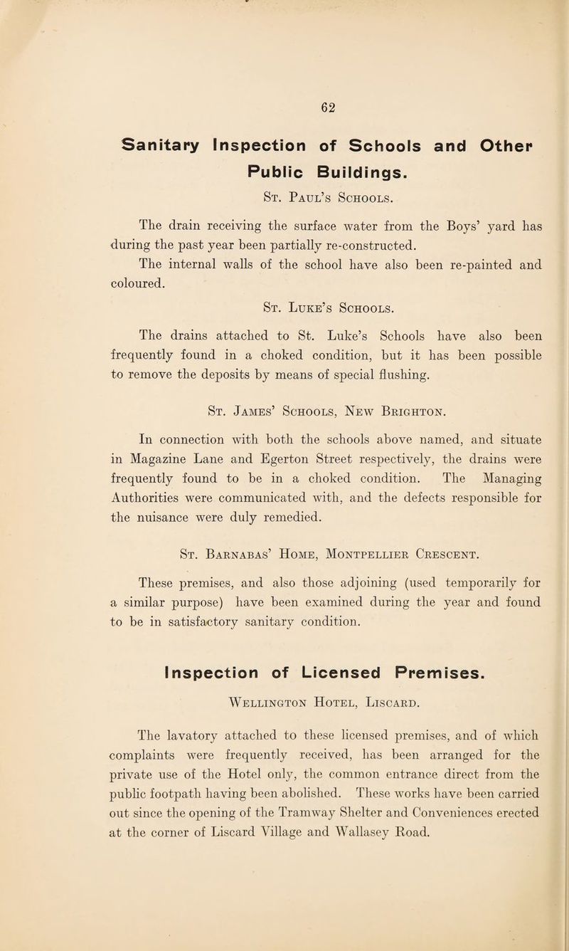 Sanitary Inspection of Schools and Other Public Buildings. St. Paul’s Schools. The drain receiving the surface water from the Boys’ yard has during the past year been partially re-constructed. The internal walls of the school have also been re-painted and coloured. St. Luke’s Schools. The drains attached to St. Luke’s Schools have also been frequently found in a choked condition, but it has been possible to remove the deposits by means of special flushing. St. James’ Schools, New Brighton. In connection with both the schools above named, and situate in Magazine Lane and Egerton Street respectively, the drains were frequently found to be in a choked condition. The Managing Authorities were communicated with, and the defects responsible for the nuisance were duly remedied. St. Barnabas’ Home, Montpellier Crescent. These premises, and also those adjoining (used temporarily for a similar purpose) have been examined during the year and found to be in satisfactory sanitary condition. Inspection of Licensed Premises. Wellington Hotel, Liscard. The lavatory attached to these licensed premises, and of which complaints were frequently received, has been arranged for the private use of the Hotel only, the common entrance direct from the public footpath having been abolished. These works have been carried out since the opening of the Tramway Shelter and Conveniences erected at the corner of Liscard Village and Wallasey Boad.