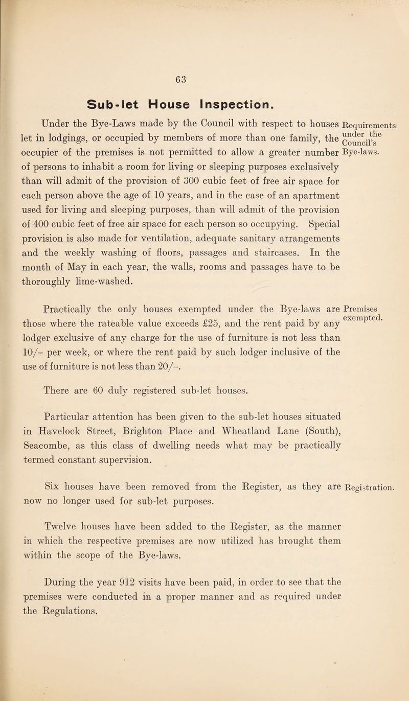 Sub-let House Inspection. Under the Bye-Laws made by the Council with respect to houses Requirements let in lodgings, or occupied by members of more than one family, the Council’s6 occupier of the premises is not permitted to allow a greater number Bye-laws, of persons to inhabit a room for living or sleeping purposes exclusively than will admit of the provision of 300 cubic feet of free air space for each person above the age of 10 years, and in the case of an apartment used for living and sleeping purposes, than will admit of the provision of 400 cubic feet of free air space for each person so occupying. Special provision is also made for ventilation, adequate sanitary arrangements and the weekly washing of floors, passages and staircases. In the month of May in each year, the walls, rooms and passages have to be thoroughly lime-washed. Practically the only houses exempted under the Bye-laws are Premises those where the rateable value exceeds £25, and the rent paid by any exemPte lodger exclusive of any charge for the use of furniture is not less than 10/- per week, or where the rent paid by such lodger inclusive of the use of furniture is not less than 20/-. There are 60 duly registered sub-let houses. Particular attention has been given to the sub-let houses situated in Havelock Street, Brighton Place and Wheatland Lane (South), Seacombe, as this class of dwelling needs what may be practically termed constant supervision. Six houses have been removed from the Register, as they are Registration, now no longer used for sub-let purposes. Twelve houses have been added to the Register, as the manner in which the respective premises are now utilized has brought them within the scope of the Bye-laws. During the year 912 visits have been paid, in order to see that the premises were conducted in a proper manner and as required under the Regulations.