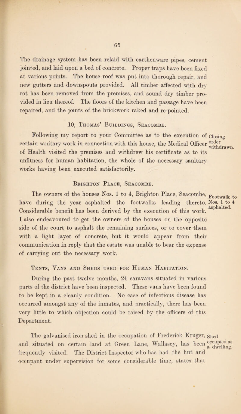 The drainage system has been relaid with earthenware pipes, cement jointed, and laid upon a bed of concrete. Proper traps have been fixed at various points. The house roof was put into thorough repair, and new gutters and downspouts provided. All timber affected with dry rot has been removed from the premises, and sound dry timber pro¬ vided in lieu thereof. The floors of the kitchen and passage have been repaired, and the joints of the brickwork raked and re-pointed. 10, Thomas’ Buildings, Seacombe. Following my report to your Committee as to the execution of closing- certain sanitary work in connection with this house, the Medical Officer or.dieri withdrawn. of Health visited the premises and withdrew his certificate as to its unfitness for human habitation, the whole of the necessary sanitary works having been executed satisfactorily. Brighton Place, Seacombe. The owners of the houses Nos. 1 to 4, Brighton Place, Seacombe, p00twaik to have during the year asphalted the footwalks leading thereto. Nos. 1 to 4 Considerable benefit has been derived by the execution of this work. asP^a^e<^- I also endeavoured to get the owners of the houses on the opposite side of the court to asphalt the remaining surfaces, or to cover them with a light layer of concrete, but it would appear from their communication in reply that the estate was unable to bear the expense of carrying out the necessary work. Tents, Vans and Sheds used for Human Habitation. During the past twelve months, 24 caravans situated in various parts of the district have been inspected. These vans have been found to be kept in a cleanly condition. No case of infectious disease has occurred amongst any of the inmates, and practically, there has been very little to which objection could be raised by the officers of this Department. The galvanised iron shed in the occupation of Frederick Kruger, shed and situated on certain land at Green Lane, Wallasey, has been ^°clw<3UingS frequently visited. The District Inspector who has had the hut and occupant under supervision for some considerable time, states that