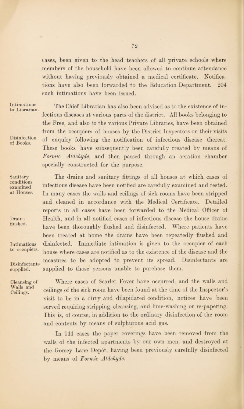 Intimations to Librarian. Disinfection of Books. Sanitary- conditions examined at Houses. Drains flushed. Intimations to occupiers. Disinfectants supplied. Cleansing of Walls and Ceilings. cases, been given to the head teachers of all private schools where members of the household have been allowed to continue attendance without having previously obtained a medical certificate. Notifica¬ tions have also been forwarded to the Education Department. 204 such intimations have been issued. The Chief Librarian has also been advised as to the existence of in¬ fectious diseases at various parts of the district. All books belonging to the Free, and also to the various Private Libraries, have been obtained from the occupiers of houses by the District Inspectors on their visits of enquiry following the notification of infectious disease thereat. These books have subsequently been carefully treated by means of Formic Aldehyde, and then passed through an aeration chamber specially constructed for the purpose. The drains and sanitary fittings of all houses at which cases of infectious disease have been notified are carefully examined and tested. In many cases the walls and ceilings of sick rooms have been stripped and cleaned in accordance with the Medical Certificate. Detailed reports in all cases have been forwarded to the Medical Officer of Health, and in all notified cases of infectious disease the house drains have been thoroughly flushed and disinfected. Where patients have been treated at home the drains have been repeatedly flushed and disinfected. Immediate intimation is given to the occupier of each house where cases are notified as to the existence of the disease and the measures to be adopted to prevent its spread. Disinfectants are supplied to those persons unable to purchase them. Where cases of Scarlet Fever have occurred, and the walls and ceilings of the sick room have been found at the time of the Inspectors visit to be in a dirty and dilapidated condition, notices have been served requiring stripping, cleansing, and lime-washing or re-papering. This is, of course, in addition to the ordinary disinfection of the room and contents by means of sulphurous acid gas. In 144 cases the paper coverings have been removed from the walls of the infected apartments by our own men, and destroyed at the Gorsey Lane Depot, having been previously carefully disinfected by means of Formic Aldehyde.
