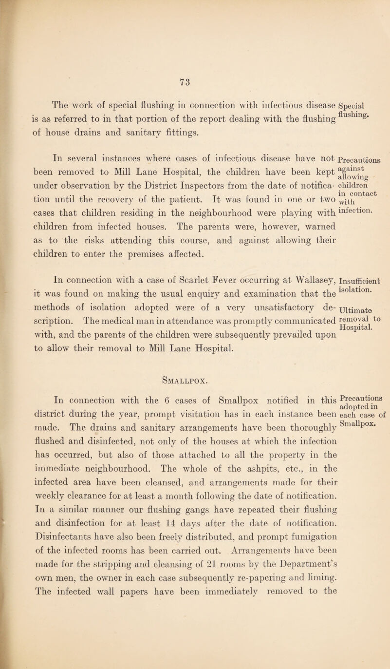 The work of special flushing in connection with infectious disease Special is as referred to in that portion of the report dealing with the flushing flusllinS* of house drains and sanitary fittings. In several instances where cases of infectious disease have not Precautions been removed to Mill Lane Hospital, the children have been kept a§am?t r ’ c allowing under observation by the District Inspectors from the date of notifica- children *i i . in contact tion until the recovery oi the patient. It was iound m one or two wjth cases that children residing in the neighbourhood were playing with infection. children from infected houses. The parents were, however, warned as to the risks attending this course, and against allowing their children to enter the premises affected. In connection with a case of Scarlet Fever occurring at Wallasey, Insufficient • i j • it was found on making the usual enquiry and examination that the lb0 a lon’ methods of isolation adopted were of a very unsatisfactory de- ultimate scription. The medical man in attendance was promptly communicated removal^ to with, and the parents of the children were subsequently prevailed upon to allow their removal to Mill Lane Hospital. Smallpox. In connection with the 6 cases of Smallpox notified in this Precautions adopted m district during the year, prompt visitation has in each instance been each case of made. The drains and sanitary arrangements have been thoroughly Smallpox, flushed and disinfected, not only of the houses at which the infection has occurred, but also of those attached to all the property in the immediate neighbourhood. The whole of the ashpits, etc., in the infected area have been cleansed, and arrangements made for their weekly clearance for at least a month following the date of notification. In a similar manner our flushing gangs have repeated their flushing and disinfection for at least 14 days after the date of notification. Disinfectants have also been freely distributed, and prompt fumigation of the infected rooms has been carried out. Arrangements have been made for the stripping and cleansing of 21 rooms by the Department’s own men, the owner in each case subsequently re-papering and liming. The infected wall papers have been immediately removed to the