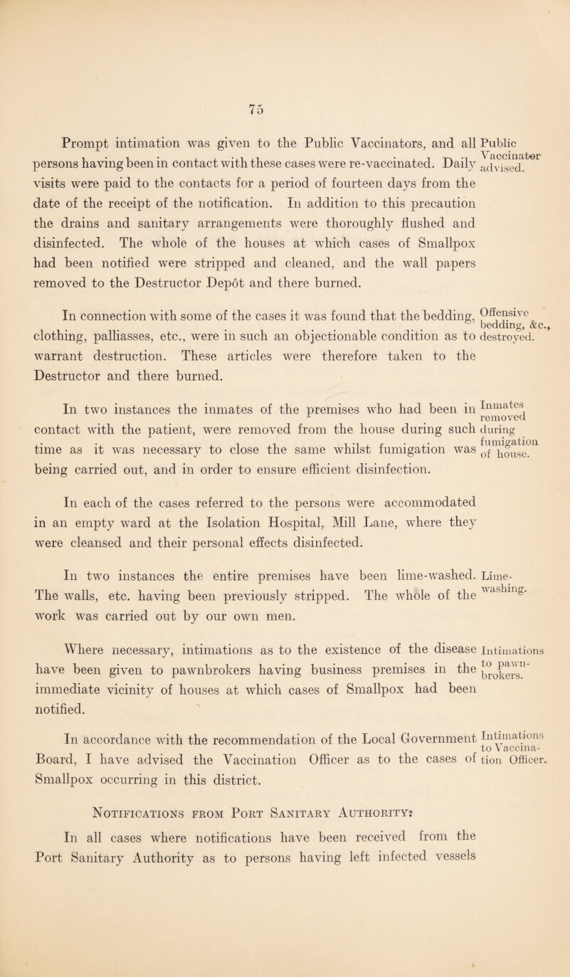 Prompt intimation was given to the Public Vaccinators, and all Public • • • • • Vaccinator persons having been m contact with these cases were re-vaccinated. Daily a(ivised visits were paid to the contacts for a period of fourteen days from the date of the receipt of the notification. In addition to this precaution the drains and sanitary arrangements were thoroughly flushed and disinfected. The whole of the houses at which cases of Smallpox had been notified were stripped and cleaned, and the wall papers removed to the Destructor Depot and there burned. In connection with some of the cases it was found that the bedding, Offensive bedding, &c., clothing, palliasses, etc., were in such an objectionable condition as to destroyed. warrant destruction. These articles were therefore taken to Destructor and there burned. the In two instances the inmates of the premises who had been in Inmates L ' removed contact with the patient, were removed from the house during such during time as it was necessary to close the same whilst fumigation was Chouse?11 being carried out, and in order to ensure efficient disinfection. In each of the cases referred to the persons were accommodated in an empty ward at the Isolation Hospital, Mill Lane, where they were cleansed and their personal effects disinfected. In two instances the entire premises have been lime-washed. Lime- The walls, etc. having been previously stripped. The whole of the ^aslimg work was carried out by our own men. Where necessary, intimations as to the existence of the disease intimations have been given to pawnbrokers having business premises in the ' immediate vicinity of houses at which cases of Smallpox had been notified. In accordance with the recommendation of the Local Government Intimations to Vaccma- Board, I have advised the Vaccination Officer as to the cases of tion Officer. Smallpox occurring in this district. Notifications from Port Sanitary Authority: In all cases where notifications have been received from the Port Sanitary Authority as to persons having left infected vessels