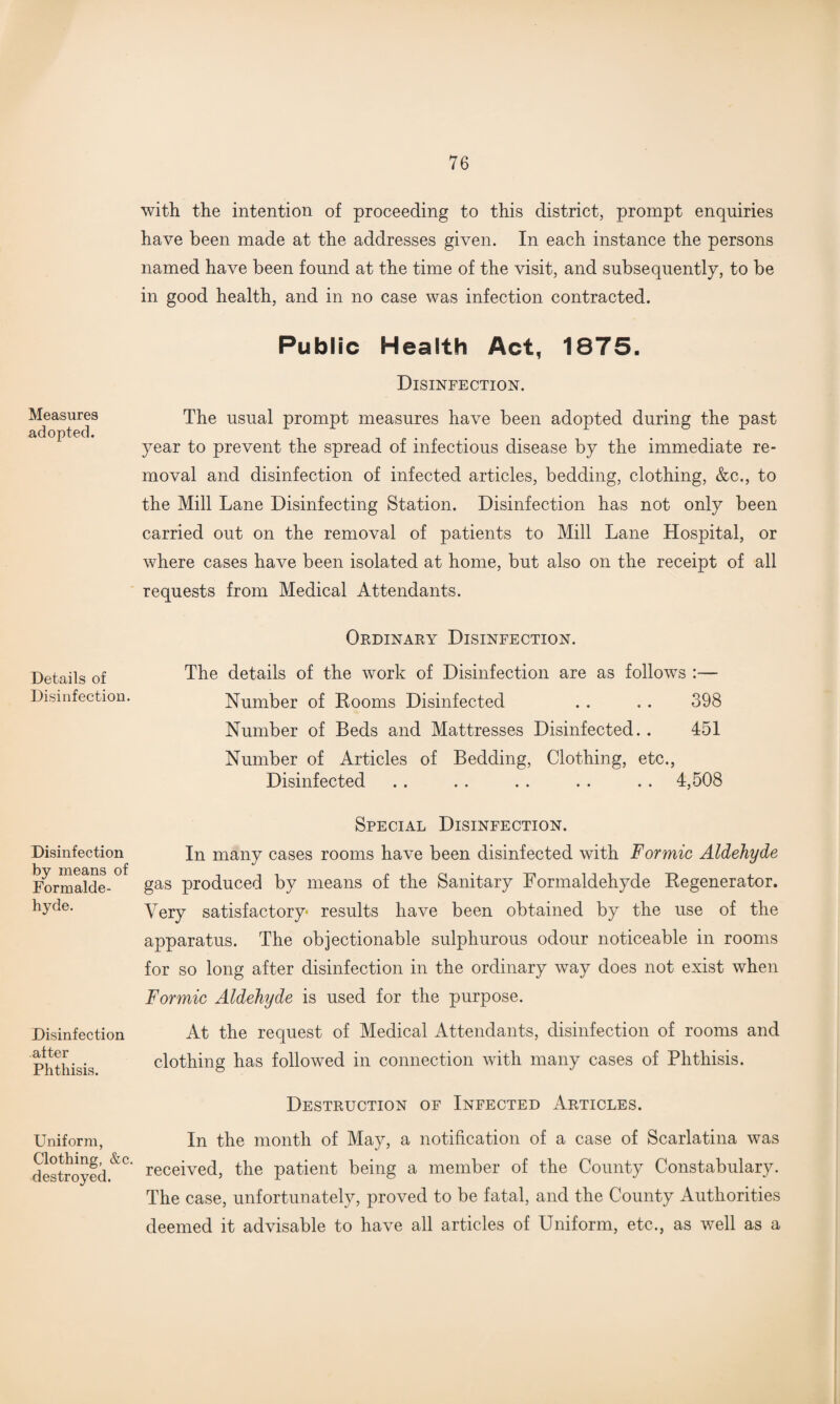 Measures adopted. Details of Disinfection. Disinfection by means of Formalde¬ hyde. Disinfection after Phthisis. Uniform, Clothing, &c. destroyed. with the intention of proceeding to this district, prompt enquiries have been made at the addresses given. In each instance the persons named have been found at the time of the visit, and subsequently, to be in good health, and in no case was infection contracted. Public Health Act, 1875. Disinfection. The usual prompt measures have been adopted during the past year to prevent the spread of infectious disease by the immediate re¬ moval and disinfection of infected articles, bedding, clothing, &c., to the Mill Lane Disinfecting Station. Disinfection has not only been carried out on the removal of patients to Mill Lane Hospital, or where cases have been isolated at home, but also on the receipt of all requests from Medical Attendants. Ordinary Disinfection. The details of the work of Disinfection are as follows :— Number of Rooms Disinfected . . . . 398 Number of Beds and Mattresses Disinfected. . 451 Number of Articles of Bedding, Clothing, etc., Disinfected . . . . . . . . . . 4,508 Special Disinfection. In many cases rooms have been disinfected with Formic Aldehyde gas produced by means of the Sanitary Formaldehyde Regenerator. Very satisfactory* results have been obtained by the use of the apparatus. The objectionable sulphurous odour noticeable in rooms for so long after disinfection in the ordinary way does not exist when Formic Aldehyde is used for the purpose. At the request of Medical Attendants, disinfection of rooms and clothing has followed in connection with many cases of Phthisis. Destruction of Infected Articles. In the month of May, a notification of a case of Scarlatina was received, the patient being a member of the County Constabulary. The case, unfortunately, proved to be fatal, and the County Authorities deemed it advisable to have all articles of Uniform, etc., as well as a