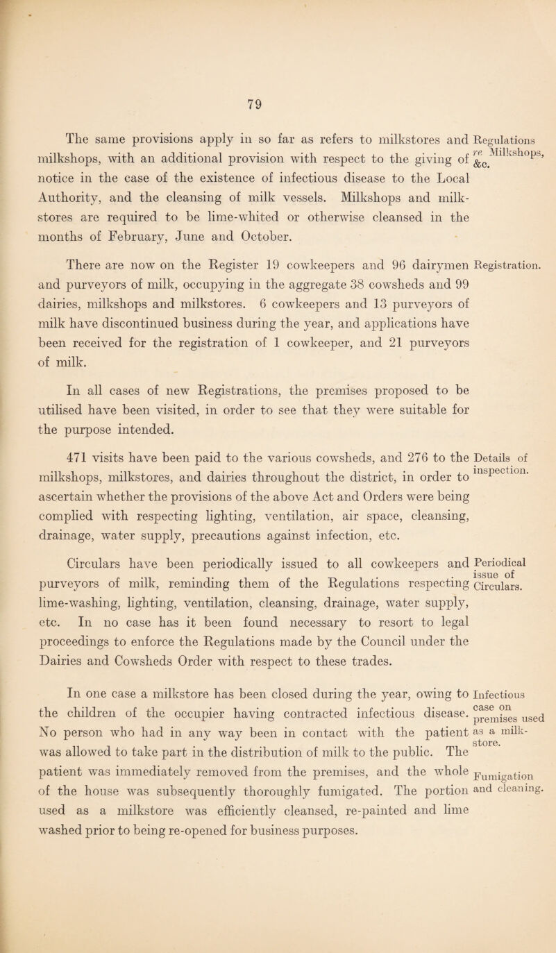 The same provisions apply in so far as refers to milkstores and Regulations milkshops, with an additional provision with respect to the giving 0f notice in the case of the existence of infectious disease to the Local Authority, and the cleansing of milk vessels. Milkshops and milk- stores are required to be lime-whited or otherwise cleansed in the months of February, June and October. There are now on the Register 19 cowkeepers and 96 dairymen Registration, and purveyors of milk, occupying in the aggregate 38 cowsheds and 99 dairies, milkshops and milkstores. 6 cowkeepers and 13 purveyors of milk have discontinued business during the year, and applications have been received for the registration of 1 cowkeeper, and 21 purveyors of milk. In all cases of new Registrations, the premises proposed to be utilised have been visited, in order to see that they were suitable for the purpose intended. 471 visits have been paid to the various cowsheds, and 276 to the Details of milkshops, milkstores, and dairies throughout the district, in order to msPectlon- ascertain whether the provisions of the above Act and Orders were being complied with respecting lighting, ventilation, air space, cleansing, drainage, water supply, precautions against infection, etc. Circulars have been periodically issued to all cowkeepers and Periodical r,n . ,. , . . issue of purveyors ot milk, reminding them ol the Regulations respecting circulars, lime-washing, lighting, ventilation, cleansing, drainage, water supply, etc. In no case has it been found necessary to resort to legal proceedings to enforce the Regulations made by the Council under the Dairies and Cowsheds Order with respect to these trades. In one case a milkstore has been closed during the year, owing to Infectious the children of the occupier having contracted infectious disease, p^^ises used No person who had in any way been in contact with the patient as a milk- store was allowed to take part in the distribution of milk to the public. The patient was immediately removed from the premises, and the whole pumio-ation of the house was subsequently thoroughly fumigated. The portion and cleaning, used as a milkstore was efficiently cleansed, re-painted and lime washed prior to being re-opened for business purposes.