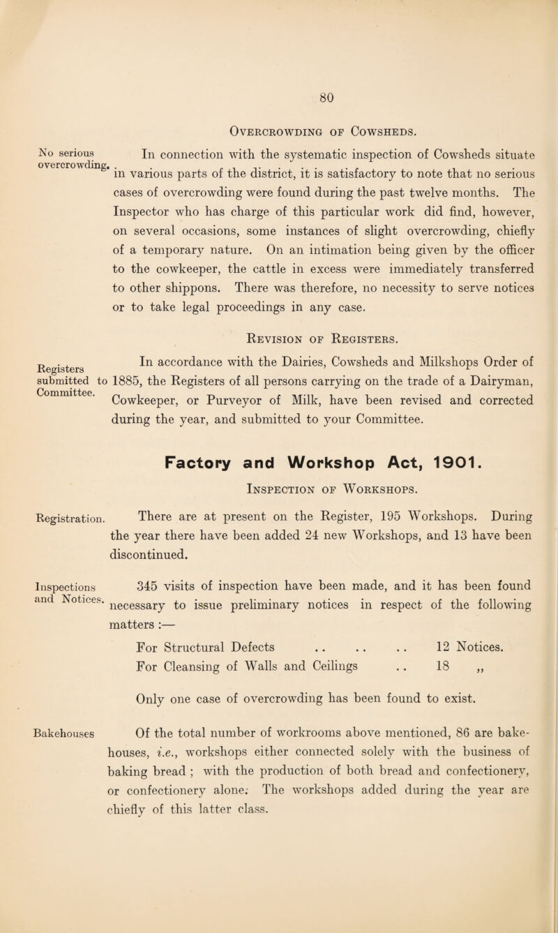 Overcrowding of Cowsheds. No serious overcrowding. In connection with the systematic inspection of Cowsheds situate in various parts of the district, it is satisfactory to note that no serious cases of overcrowding were found during the past twelve months. The Inspector who has charge of this particular work did find, however, on several occasions, some instances of slight overcrowding, chiefly of a temporary nature. On an intimation being given by the officer to the cowkeeper, the cattle in excess were immediately transferred to other shippons. There was therefore, no necessity to serve notices or to take legal proceedings in any case. Revision of Registers. n ± In accordance with the Dairies, Cowsheds and Milkshops Order of Registers r submitted to 1885, the Registers of all persons carrying on the trade of a Dairyman, Cowkeeper, or Purveyor of Milk, have been revised and corrected during the year, and submitted to your Committee. Factory and Workshop Act, 1901. Inspection of Workshops. Registration. There are at present on the Register, 195 Workshops. During the year there have been added 24 new Workshops, and 13 have been discontinued. Inspections 345 visits of inspection have been made, and it has been found and Notices. necessary to [ssue preliminary notices in respect of the following matters :— For Structural Defects .. . . .. 12 Notices. For Cleansing of Walls and Ceilings . . 18 ,, Only one case of overcrowding has been found to exist. Bakehouses Of the total number of workrooms above mentioned, 86 are bake¬ houses, i.e., workshops either connected solely with the business of baking bread ; with the production of both bread and confectionery, or confectionery alone; The workshops added during the year are chiefly of this latter class.