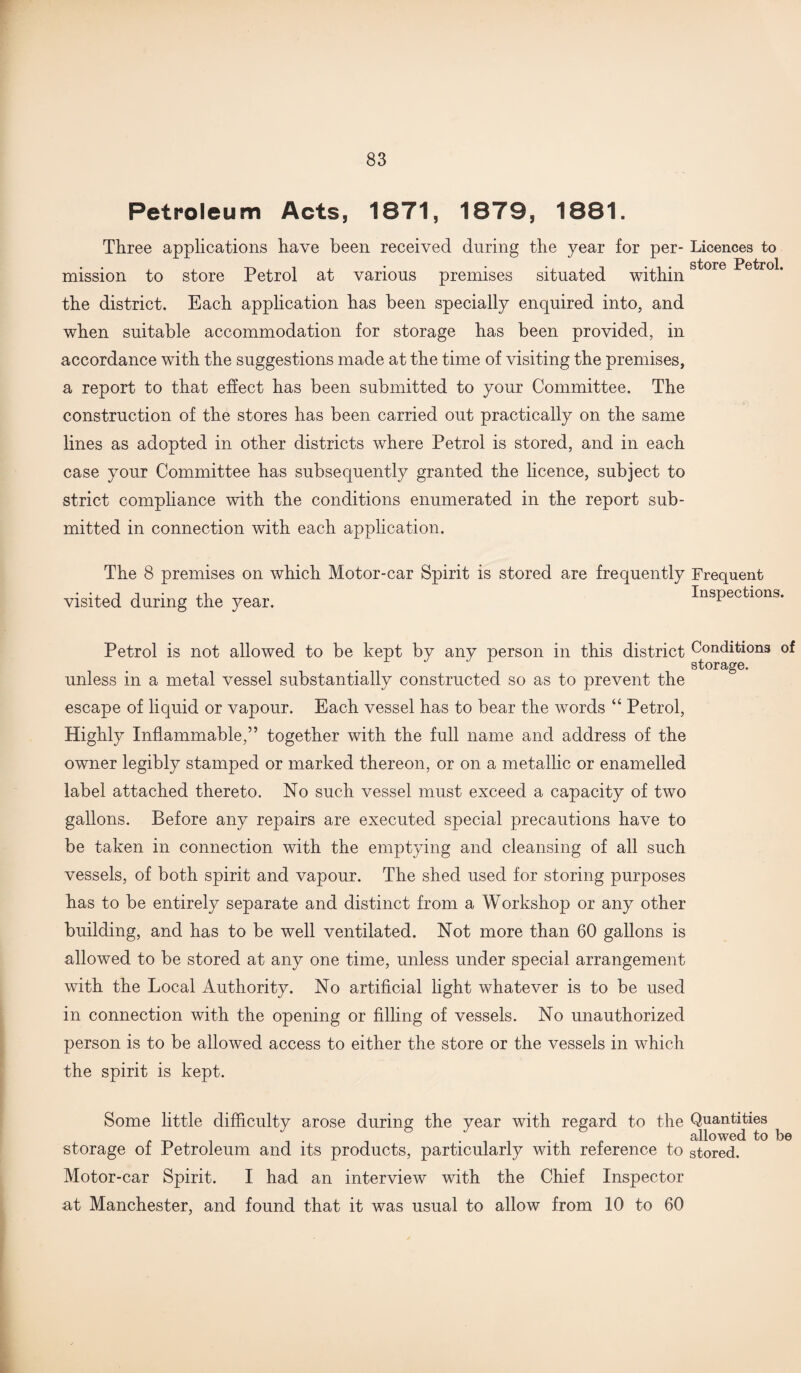 Petroleum Acts, 1871, 1879, 1881. Three applications have been received during the year for per- Licences to • • • • • storG Petrol* mission to store Petrol at various premises situated within the district. Each application has been specially enquired into, and when suitable accommodation for storage has been provided, in accordance with the suggestions made at the time of visiting the premises, a report to that effect has been submitted to your Committee. The construction of the stores has been carried out practically on the same lines as adopted in other districts where Petrol is stored, and in each case your Committee has subsequently granted the licence, subject to strict compliance with the conditions enumerated in the report sub¬ mitted in connection with each application. The 8 premises on which Motor-car Spirit is stored are frequently Frequent • •, j j • Inspections, visited during the year. 1 Petrol is not allowed to be kept by any person in this district Conditions of storage. unless in a metal vessel substantially constructed so as to prevent the escape of liquid or vapour. Each vessel has to bear the words “ Petrol, Highly Inflammable,” together with the full name and address of the owner legibly stamped or marked thereon, or on a metallic or enamelled label attached thereto. No such vessel must exceed a capacity of two gallons. Before any repairs are executed special precautions have to be taken in connection with the emptying and cleansing of all such vessels, of both spirit and vapour. The shed used for storing purposes has to be entirely separate and distinct from a Workshop or any other building, and has to be well ventilated. Not more than 60 gallons is allowed to be stored at any one time, unless under special arrangement with the Local Authority. No artificial light whatever is to be used in connection with the opening or filling of vessels. No unauthorized person is to be allowed access to either the store or the vessels in which the spirit is kept. Some little difficulty arose during the year with regard to the Quantities -Tii , . i . allowed to be storage of Petroleum and its products, particularly with reference to stored. Motor-car Spirit. I had an interview with the Chief Inspector at Manchester, and found that it was usual to allow from 10 to 60
