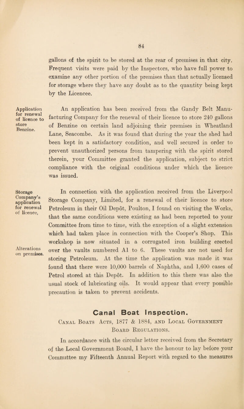 Application for renewal of licence to store Benzine. Storage Company’s application for renewal of licence, Alterations on premises. gallons of the spirit to be stored at the rear of premises in that city. Frequent visits were paid by the Inspectors, who have full power to examine any other portion of the premises than that actually licensed for storage where they have any doubt as to the quantity being kept by the Licencee. An application has been received from the Gandy Belt Manu¬ facturing Company for the renewal of their licence to store 240 gallons of Benzine on certain land adjoining their premises in Wheatland Lane, Seacombe. As it was found that during the year the shed had been kept in a satisfactory condition, and well secured in order to prevent unauthorized persons from tampering with the spirit stored therein, your Committee granted the application, subject to strict compliance with the original conditions under which the licence was issued. In connection with the application received from the Liverpool Storage Company, Limited, for a renewal of their licence to store Petroleum in their Oil Depot, Poulton, I found on visiting the Works, that the same conditions were existing as had been reported to your Committee from time to time, with the exception of a slight extension which had taken place in connection with the Cooper’s Shop. This workshop is now situated in a corrugated iron building erected over the vaults numbered A1 to 6. These vaults are not used for storing Petroleum. At the time the application was made it was found that there were 10,000 barrels of Naphtha, and 1,600 cases of Petrol stored at this Depot. In addition to this there was also the usual stock of lubricating oils. It would appear that every possible precaution is taken to prevent accidents. Canal Boat Inspection. Canal Boats Acts, 1877 & 1884, and Local Government Board Begulations. In accordance with the circular letter received from the Secretary of the Local Government Board, I have the honour to lay before your Committee my Fifteenth Annual Beport with regard to the measures