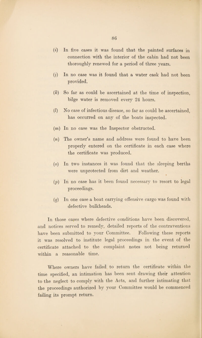 (i) In five cases it was found that the painted surfaces in connection with the interior of the cabin had not been thoroughly renewed for a period of three years. (j) In no case was it found that a water cask had not been provided. (&) So far as could be ascertained at the time of inspection, bilge water is removed every 24 hours. (l) No case of infectious disease, so far as could be ascertained, has occurred on any of the boats inspected. (m) In no case was the Inspector obstructed. (n) The owner’s name and address were found to have been properly entered on the certificate in each case where the certificate was produced. (o) In two instances it was found that the sleeping berths were unprotected from dirt and weather. (p) In no case has it been found necessary to resort to legal proceedings. (q) In one case a boat carrying offensive cargo was found with defective bulkheads. In those cases where defective conditions have been discovered, and notices served to remedy, detailed reports of the contraventions have been submitted to your Committee. Following these reports it was resolved to institute legal proceedings in the event of the certificate attached to the complaint notes not being returned within a reasonable time. Where owners have failed to return the certificate within the time specified, an intimation has been sent drawing their attention to the neglect to comply with the Acts, and further intimating that the proceedings authorized by your Committee would be commenced failing its prompt return.