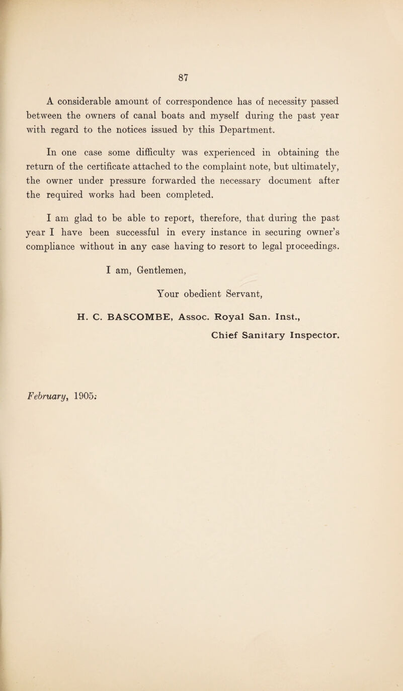 A considerable amount of correspondence has of necessity passed between the owners of canal boats and myself during the past year with regard to the notices issued by this Department. In one case some difficulty was experienced in obtaining the return of the certificate attached to the complaint note, but ultimately, the owner under pressure forwarded the necessary document after the required works had been completed. I am glad to be able to report, therefore, that during the past year I have been successful in every instance in securing owner’s compliance without in any case having to resort to legal proceedings. I am, Gentlemen, Your obedient Servant, H. C. BASCOMBE, Assoc. Royal San. Inst., Chief Sanitary Inspector. February, 1905;