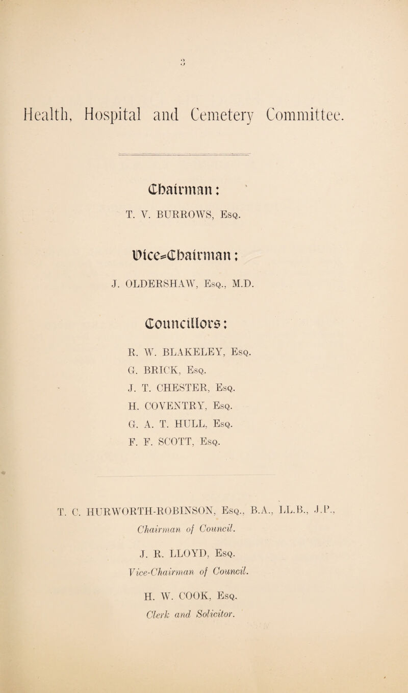 ») Health, Hospital and Cemetery Committee. Chairman: T. V. BURROWS, Esq. lDice=Cbairman ♦ ♦ J. OLDERSHAW, Esq., M.D. R. W. BLAKELEY, Esq. G. BRICK, Esq. J. T. CHESTER, Esq. H. COVENTRY, Esq. G. A. T. HULL, Esq. F. E. SCOTT, Esq. T. C. HURWORTH-ROBINSON, Esq., B.A., LL.B., UP., Chairman of Council. J. R. LLOYD, Esq. Vice-Chairman of Council. H. W. COOK, Esq. Clerk and Solicitor.