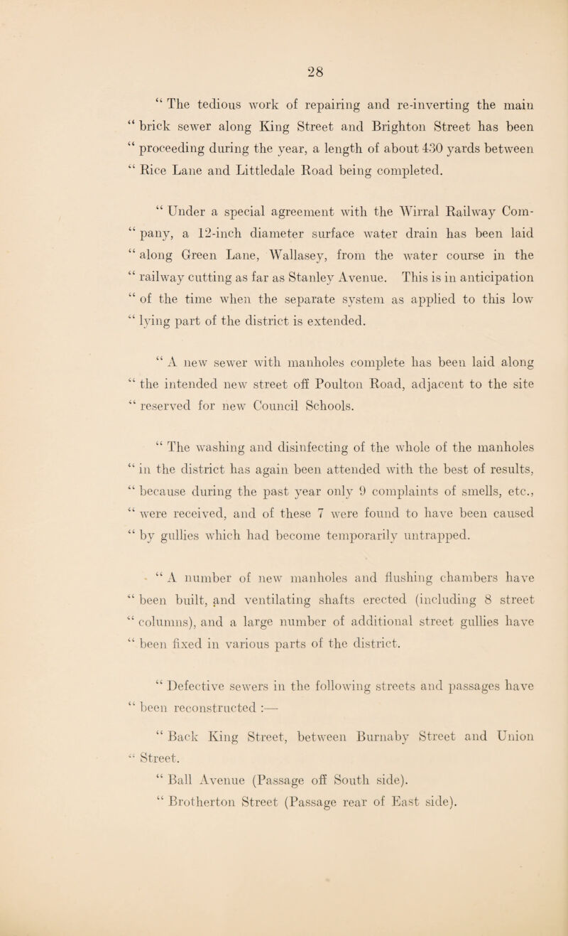 44 The tedious work of repairing and re-inverting the main 44 brick sewer along King Street and Brighton Street has been 44 proceeding during the year, a length of about 430 yards between 44 Rice Lane and Littledale Road being completed. “ Under a special agreement with the Wirral Railway Com- 44 pany, a 12-inch diameter surface water drain has been laid 44 along Green Lane, Wallasey, from the water course in the 44 railway cutting as far as Stanley Avenue. This is in anticipation “ of the time when the separate system as applied to this low lying part of the district is extended. 44 A new sewer with manholes complete lias been laid along 44 the intended new street off Poulton Road, adjacent to the site 44 reserved for new Council Schools. 44 The washing and disinfecting of the whole of the manholes 41 in the district has again been attended with the best of results, 44 because during the past year only 9 complaints of smells, etc., 44 were received, and of these 7 were found to have been caused 44 by gullies which had become temporarily untrapped. 44 A number of new manholes and flushing chambers have 44 been built, and ventilating shafts erected (including 8 street 44 columns), and a large number of additional street gullies have 4 been fixed in various parts of the district. 44 Defective sewers in the following streets and passages have 44 been reconstructed :— 44 Back King Street, between Burnaby Street and Union “ Street. 44 Ball Avenue (Passage off South side). 44 Brotherton Street (Passage rear of East side).
