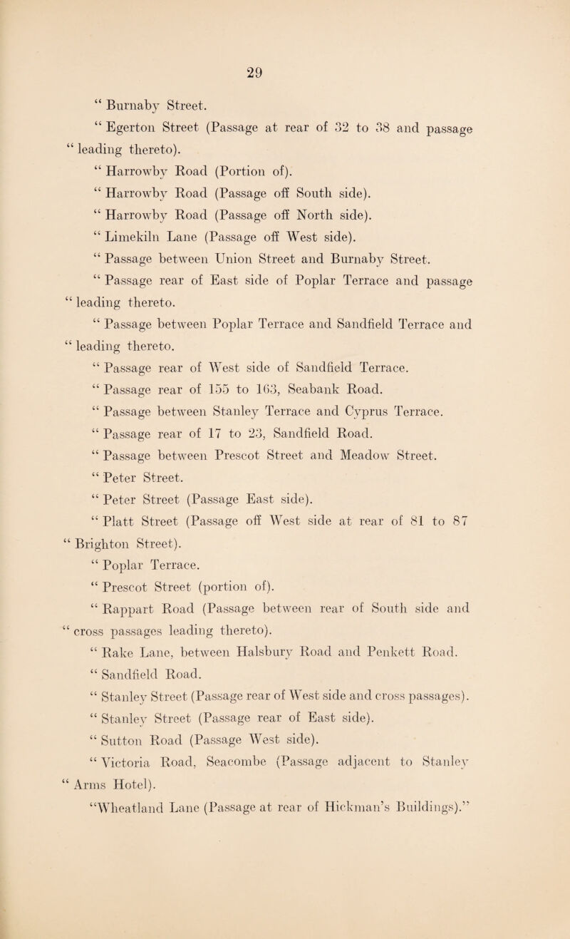 “ Burnaby Street. 44 Egerton Street (Passage at rear of 32 to 38 and passage “ leading thereto). 44 Harrowby Road (Portion of). 44 Harrowby Road (Passage off South side). 44 Harrowby Road (Passage off North side). 44 Limekiln Lane (Passage off West side). “ Passage between Union Street and Burnaby Street. 44 Passage rear of East side of Poplar Terrace and passage 44 leading thereto. 44 Passage between Poplar Terrace and Sandfield Terrace and 44 leading thereto. 44 Passage rear of West side of Sandfield Terrace. “ Passage rear of 155 to 163, Seabank Road. 44 Passage between Stanley Terrace and Cyprus Terrace. 44 Passage rear of 17 to 23, Sandfield Road. 44 Passage between Prescot Street and Meadow Street. 44 Peter Street. 44 Peter Street (Passage East side). 44 Platt Street (Passage off West side at rear of 81 to 87 44 Brighton Street). 44 Poplar Terrace. 44 Prescot Street (portion of). 44 Rappart Road (Passage between rear of South side and 44 cross passages leading thereto). 44 Rake Lane, between Halsbury Road and Penkett Road. 44 Sandfield Road. 44 Stanley Street (Passage rear of West side and cross passages). 44 Stanley Street (Passage rear of East side). 44 Sutton Road (Passage West side). 44 Victoria Road, Seacombe (Passage adjacent to Stanley 44 Arms Hotel). “Wheatland Lane (Passage at rear of Hickman’s Buildings).”