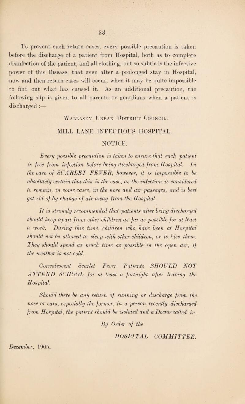 83 To prevent such return cases, every possible precaution is taken before the discharge of a patient from Hospital, both as to complete disinfection of the patient, and all clothing, but so subtle is the infective power of this Disease, that even after a prolonged stay in Hospital, now and then return cases will occur, when it may be quite impossible to find out what has caused it. As an additional precaution, the following slip is given to all parents or guardians when a patient is discharged :— Wallasey Urban District Council. MILL LANE INFECTIOUS HOSPITAL. NOTICE. Every possible precaution is taken to ensure that each patient is free from infection before being discharged from Hospital. In the case of SCARLET FEVER, however, it is impossible to be absolutely certain that this is the case, as the infection is considered to remain, in some cases, in the nose and air passages, and is best got rid of by change of air away from the Hospital. It is strongly recommended that patients after being discharged should keep apart from other children as far as possible for at least a week. During this time, children who have been at Hospital should not be allowed to sleep with other children, or to kiss them. They should spend as much time as possible in the open air, if the weather is not cold. Convalescent Scarlet Fever Patients SHOULD NOT ATTEND SCHOOL for at least a fortnight after leaving the Hospital. Should there be any return of running or discharge from the nose or ears, especially the former, in a person recently discharged from Hospital, the patient should be isolated and a Doctor called in. By Order of the HOSPITAL COMMITTEE. December, 1905.