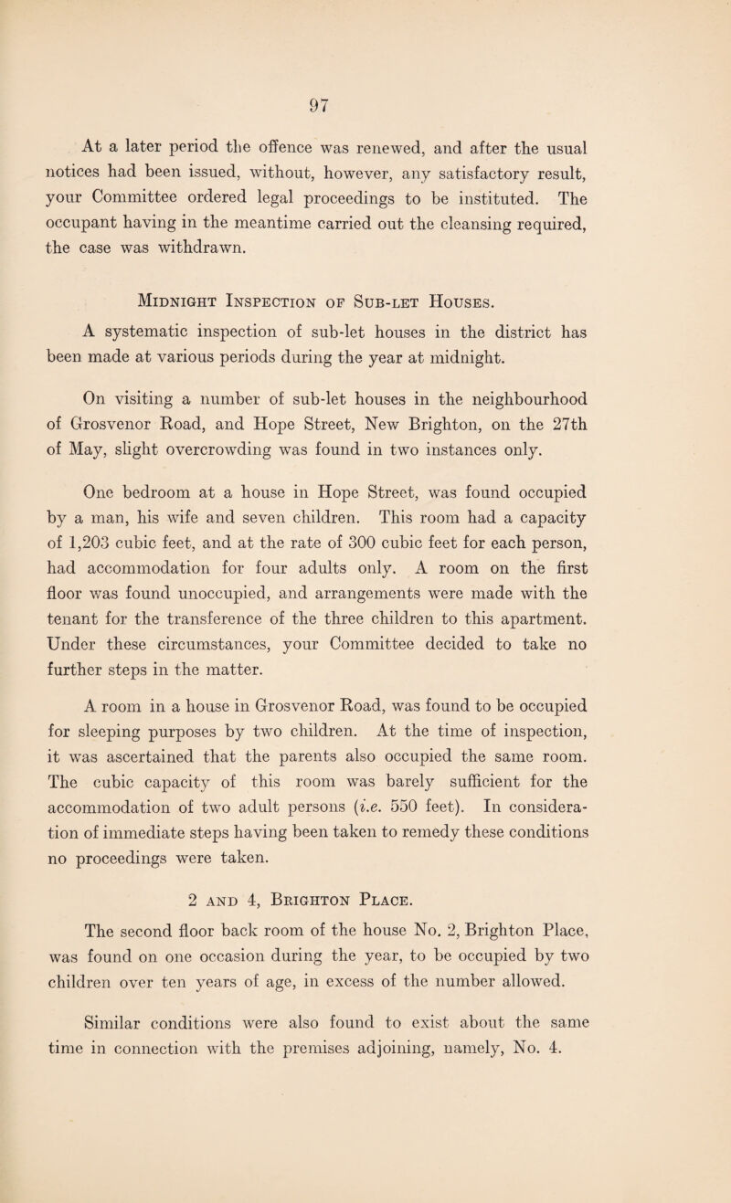 At a later period the offence was renewed, and after tlie usual notices had been issued, without, however, any satisfactory result, your Committee ordered legal proceedings to be instituted. The occupant having in the meantime carried out the cleansing required, the case was withdrawn. Midnight Inspection of Sub-let Houses. A systematic inspection of sub-let houses in the district has been made at various periods during the year at midnight. On visiting a number of sub-let houses in the neighbourhood of Grosvenor Hoad, and Hope Street, New Brighton, on the 27th of May, slight overcrowding was found in two instances only. One bedroom at a house in Hope Street, was found occupied by a man, his wife and seven children. This room had a capacity of 1,203 cubic feet, and at the rate of 300 cubic feet for each person, had accommodation for four adults only. A room on the first floor was found unoccupied, and arrangements were made with the tenant for the transference of the three children to this apartment. Under these circumstances, your Committee decided to take no further steps in the matter. A room in a house in Grosvenor Road, was found to be occupied for sleeping purposes by two children. At the time of inspection, it was ascertained that the parents also occupied the same room. The cubic capacity of this room was barely sufficient for the accommodation of two adult persons (■i.e. 550 feet). In considera¬ tion of immediate steps having been taken to remedy these conditions no proceedings were taken. 2 and 4, Brighton Place. The second floor back room of the house No. 2, Brighton Place, was found on one occasion during the year, to be occupied by two children over ten years of age, in excess of the number allowed. Similar conditions were also found to exist about the same time in connection with the premises adjoining, namely, No. 4.
