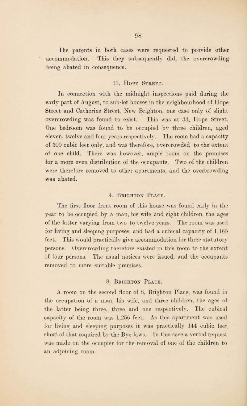 The parents in both cases were requested to provide other accommodation. This they subsequently did, the overcrowding being abated in consequence. 33, Hope Street. In connection with the midnight inspections paid during the early part of August, to sub-let houses in the neighbourhood of Hope Street and Catherine Street, New Brighton, one case only of slight overcrowding was found to exist. This was at 33, Hope Street. One bedroom was found to be occupied by three children, aged eleven, twelve and four years respectively. The room had a capacity of 300 cubic feet only, and was therefore, overcrowded to the extent of one child. There was however, ample room on the premises for a more even distribution of the occupants. Two of the children were therefore removed to other apartments, and the overcrowding was abated. 4, Brighton Place. The first floor front room of this house was found early in the year to be occupied by a man, his wife and eight children, the ages of the latter varying from two to twelve years. The room was used for living and sleeping purposes, and had a cubical capacity of 1,165 feet. This would practically give accommodation for three statutory persons. Overcrowding therefore existed in this room to the extent of four persons. The usual notices were issued, and the occupants removed to more ‘suitable premises. 8, Brighton Place. A room on the second door of 8, Brighton Place, was found in the occupation of a man, his wife, and three children, the ages of the latter being three, three and one respectively. The cubical capacity of the room was 1,256 feet. As this apartment was used for living and sleeping purposes it was practically 144 cubic feet short of that required by the Bye-laws. In this case a verbal request was made on the occupier for the removal of one of the children to an adjoining room.