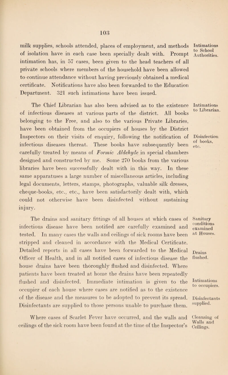 milk supplies, schools attended, places of employment, and methods of isolation have in each case been specially dealt with. Prompt intimation has, in 57 cases, been given to the head teachers of all private schools where members of the household have been allowed to continue attendance without having previously obtained a medical certificate. Notifications have also been forwarded to the Education Department. 321 such intimations have been issued. The Chief Librarian has also been advised as to the existence of infectious diseases at various parts of the district. All books belonging to the Free, and also to the various Private Libraries, have been obtained from the occupiers of houses by the District Inspectors on their visits of enquiry, following the notification of infectious diseases thereat. These books have subsequently been carefully treated by means of Formic Aldehyde in special chambers designed and constructed by me. Some 270 books from the various libraries have been successfully dealt with in this way. In these same apparatuses a large number of miscellaneous articles, including legal documents, letters, stamps, photographs, valuable silk dresses, cheque-books, etc., etc., have been satisfactorily dealt with, which could not otherwise have been disinfected without sustaining injury. The drains and sanitary fittings of all houses at which cases of infectious disease have been notified are carefully examined and tested. In many cases the walls and ceilings of sick rooms have been stripped and cleaned in accordance with the Medical Certificate. Detailed reports in all cases have been forwarded to the Medical Officer of Health, and in all notified cases of infectious disease the house drains have been thoroughly flushed and disinfected. Where patients have been treated at home the drains have been repeatedly flushed and disinfected. Immediate intimation is given to the occupier of each house where cases are notified as to the existence of the disease and the measures to be adopted to prevent its spread. Disinfectants are supplied to those persons unable to purchase them. Where cases of Scarlet Fever have occurred, and the walls and ceilings of the sick room have been found at the time of the Inspector’s Intimations to School Authorities. Intimations to Librarian. Disinfection of books, etc. Sanitary conditions examined at Houses. Drains flushed. Intimations to occupiers. Disinfectants supplied. Cleansing of Walls and Ceilings.