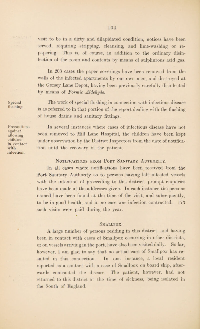 Special flushing. visit to be in a dirty and dilapidated condition, notices have been served, requiring stripping, cleansing, and lime-washing or re¬ papering. This is, of course, in addition to the ordinary disin¬ fection of the room and contents by means of sulphurous acid gas. In 203 cases the paper coverings have been removed from the walls of the infected apartments by our own men, and destroyed at the Gorsey Lane Depot, having been previously carefully disinfected by means of Formic Aldehyde. The work of special flushing in connection with infectious disease is as referred to in that portion of the report dealing with the flushing of house drains and sanitary fittings. Precautions against allowing children in contact with infection. In several instances where cases of infectious disease have not been removed to Mill Lane Hospital, the children have been kept under observation by the District Inspectors from the date of notifica¬ tion until the recovery of the patient. Notifications from Port Sanitary Authority. In all cases where notifications have been received from the Port Sanitary Authority as to persons having left infected vessels with the intention of proceeding to this district, prompt enquiries have been made at the addresses given. In each instance the persons named have been found at the time of the visit, and subsequently, to be in good health, and in no case was infection contracted. 173 such visits were paid during the year. Smallpox. A large number of persons residing in this district, and having been in contact with cases of Smallpox occurring in other districts, or on vessels arriving in the port, have also been visited daily. So far, however, I am glad to say that no actual case of Smallpox has re¬ sulted in this connection. In one instance, a local resident reported as a contact with a case of Smallpox on board ship, after¬ wards contracted the disease. The patient, however, had not returned to this district at the time of sickness, being isolated in the South of England.
